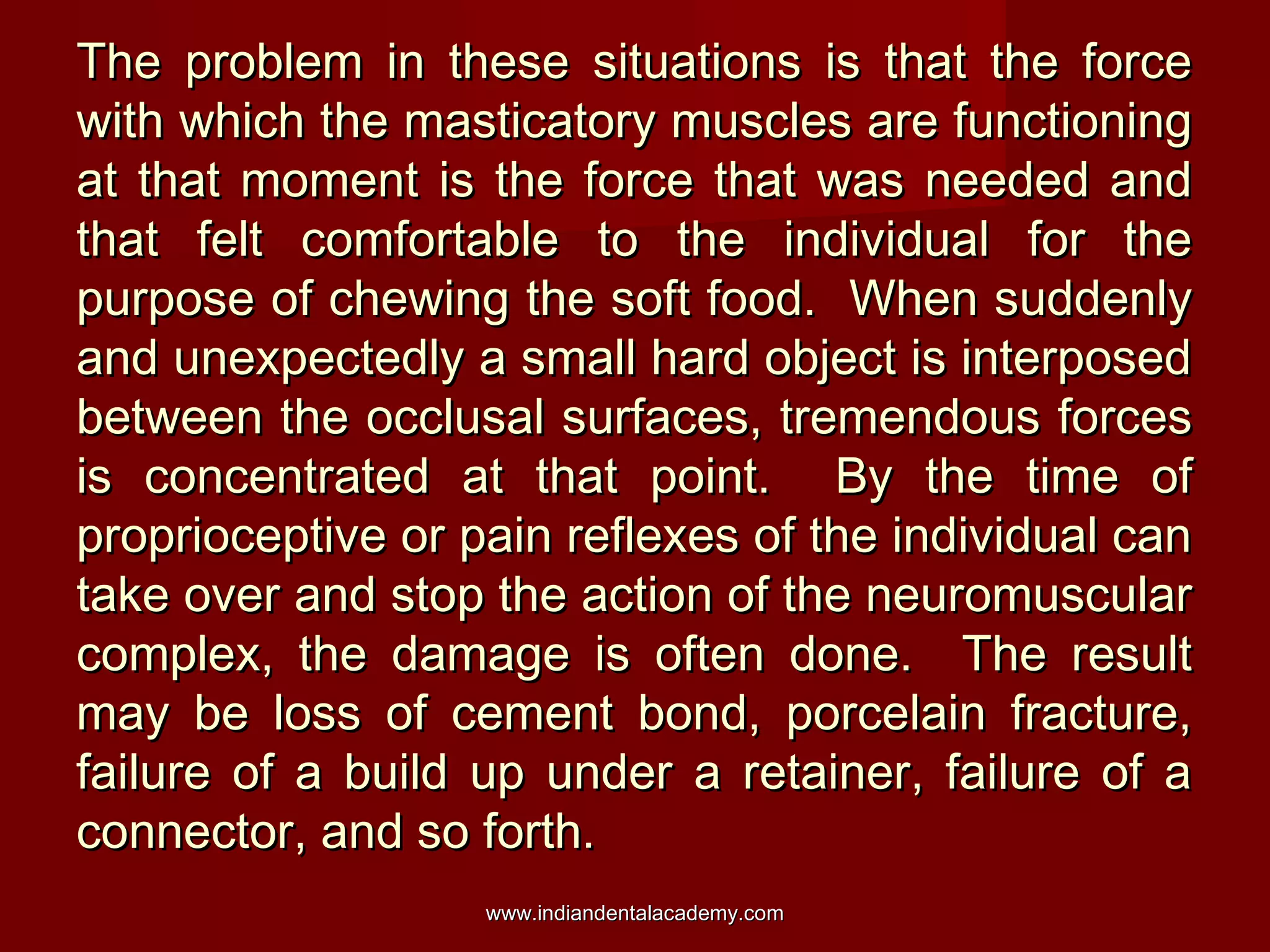 The problem in these situations is that the forceThe problem in these situations is that the force
with which the masticatory muscles are functioningwith which the masticatory muscles are functioning
at that moment is the force that was needed andat that moment is the force that was needed and
that felt comfortable to the individual for thethat felt comfortable to the individual for the
purpose of chewing the soft food. When suddenlypurpose of chewing the soft food. When suddenly
and unexpectedly a small hard object is interposedand unexpectedly a small hard object is interposed
between the occlusal surfaces, tremendous forcesbetween the occlusal surfaces, tremendous forces
is concentrated at that point. By the time ofis concentrated at that point. By the time of
proprioceptive or pain reflexes of the individual canproprioceptive or pain reflexes of the individual can
take over and stop the action of the neuromusculartake over and stop the action of the neuromuscular
complex, the damage is often done. The resultcomplex, the damage is often done. The result
may be loss of cement bond, porcelain fracture,may be loss of cement bond, porcelain fracture,
failure of a build up under a retainer, failure of afailure of a build up under a retainer, failure of a
connector, and so forth.connector, and so forth.
www.indiandentalacademy.comwww.indiandentalacademy.com
 