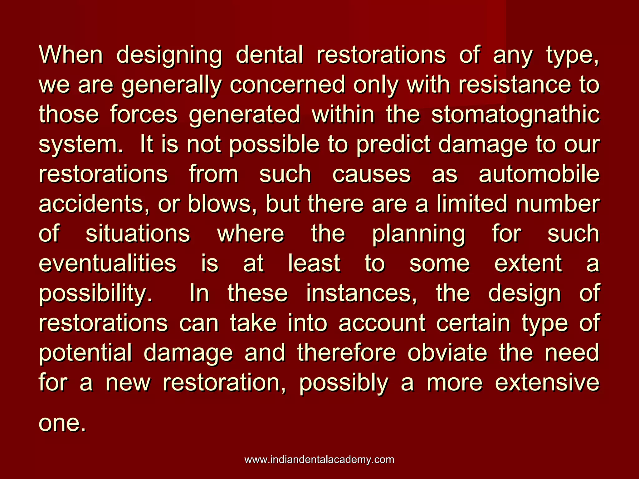 When designing dental restorations of any type,When designing dental restorations of any type,
we are generally concerned only with resistance towe are generally concerned only with resistance to
those forces generated within the stomatognathicthose forces generated within the stomatognathic
system. It is not possible to predict damage to oursystem. It is not possible to predict damage to our
restorations from such causes as automobilerestorations from such causes as automobile
accidents, or blows, but there are a limited numberaccidents, or blows, but there are a limited number
of situations where the planning for suchof situations where the planning for such
eventualities is at least to some extent aeventualities is at least to some extent a
possibility. In these instances, the design ofpossibility. In these instances, the design of
restorations can take into account certain type ofrestorations can take into account certain type of
potential damage and therefore obviate the needpotential damage and therefore obviate the need
for a new restoration, possibly a more extensivefor a new restoration, possibly a more extensive
one.one.
www.indiandentalacademy.comwww.indiandentalacademy.com
 