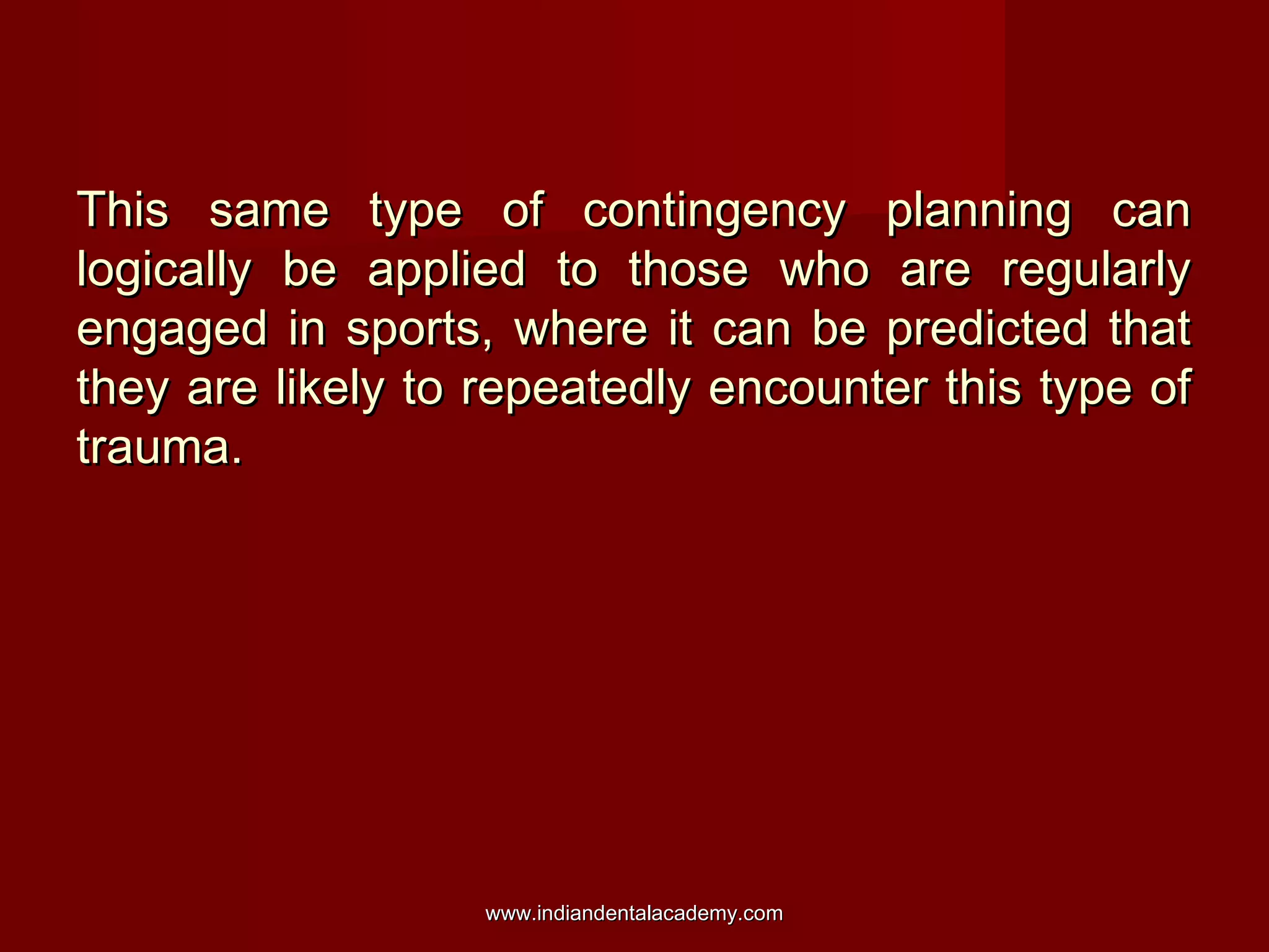 This same type of contingency planning canThis same type of contingency planning can
logically be applied to those who are regularlylogically be applied to those who are regularly
engaged in sports, where it can be predicted thatengaged in sports, where it can be predicted that
they are likely to repeatedly encounter this type ofthey are likely to repeatedly encounter this type of
trauma.trauma.
www.indiandentalacademy.comwww.indiandentalacademy.com
 