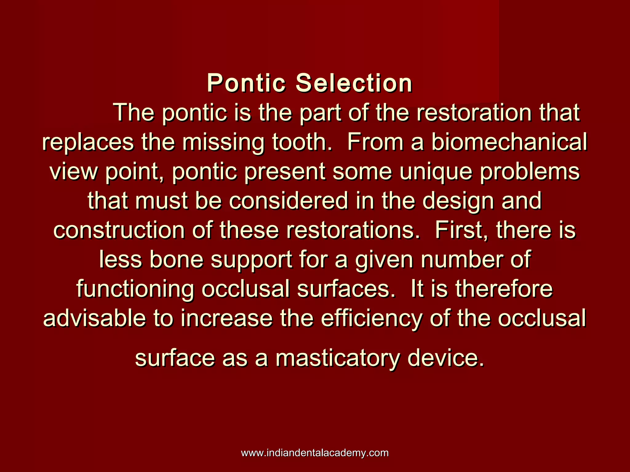 Pontic SelectionPontic Selection
The pontic is the part of the restoration thatThe pontic is the part of the restoration that
replaces the missing tooth. From a biomechanicalreplaces the missing tooth. From a biomechanical
view point, pontic present some unique problemsview point, pontic present some unique problems
that must be considered in the design andthat must be considered in the design and
construction of these restorations. First, there isconstruction of these restorations. First, there is
less bone support for a given number ofless bone support for a given number of
functioning occlusal surfaces. It is thereforefunctioning occlusal surfaces. It is therefore
advisable to increase the efficiency of the occlusaladvisable to increase the efficiency of the occlusal
surface as a masticatory device.surface as a masticatory device.
www.indiandentalacademy.comwww.indiandentalacademy.com
 