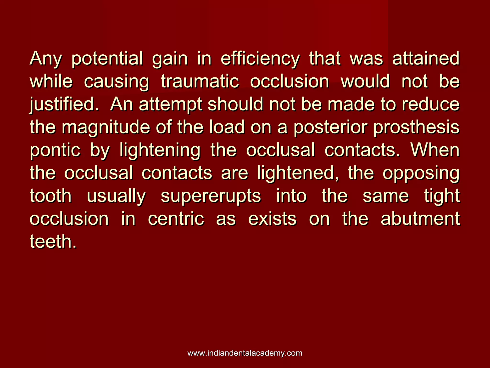 Any potential gain in efficiency that was attainedAny potential gain in efficiency that was attained
while causing traumatic occlusion would not bewhile causing traumatic occlusion would not be
justified. An attempt should not be made to reducejustified. An attempt should not be made to reduce
the magnitude of the load on a posterior prosthesisthe magnitude of the load on a posterior prosthesis
pontic by lightening the occlusal contacts. Whenpontic by lightening the occlusal contacts. When
the occlusal contacts are lightened, the opposingthe occlusal contacts are lightened, the opposing
tooth usually supererupts into the same tighttooth usually supererupts into the same tight
occlusion in centric as exists on the abutmentocclusion in centric as exists on the abutment
teeth.teeth.
www.indiandentalacademy.comwww.indiandentalacademy.com
 