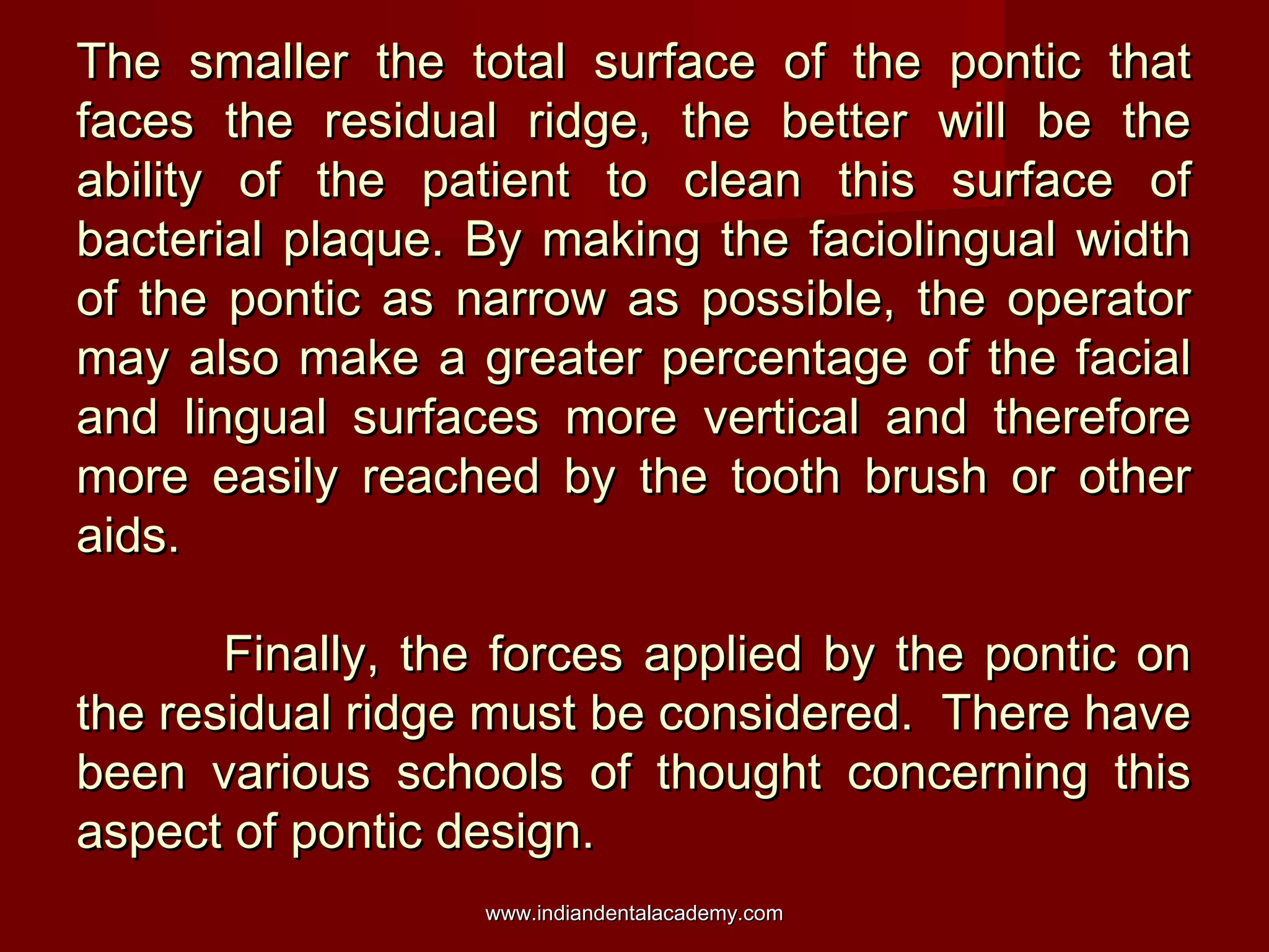 The smaller the total surface of the pontic thatThe smaller the total surface of the pontic that
faces the residual ridge, the better will be thefaces the residual ridge, the better will be the
ability of the patient to clean this surface ofability of the patient to clean this surface of
bacterial plaque. By making the faciolingual widthbacterial plaque. By making the faciolingual width
of the pontic as narrow as possible, the operatorof the pontic as narrow as possible, the operator
may also make a greater percentage of the facialmay also make a greater percentage of the facial
and lingual surfaces more vertical and thereforeand lingual surfaces more vertical and therefore
more easily reached by the tooth brush or othermore easily reached by the tooth brush or other
aids.aids.
Finally, the forces applied by the pontic onFinally, the forces applied by the pontic on
the residual ridge must be considered. There havethe residual ridge must be considered. There have
been various schools of thought concerning thisbeen various schools of thought concerning this
aspect of pontic design.aspect of pontic design.
www.indiandentalacademy.comwww.indiandentalacademy.com
 