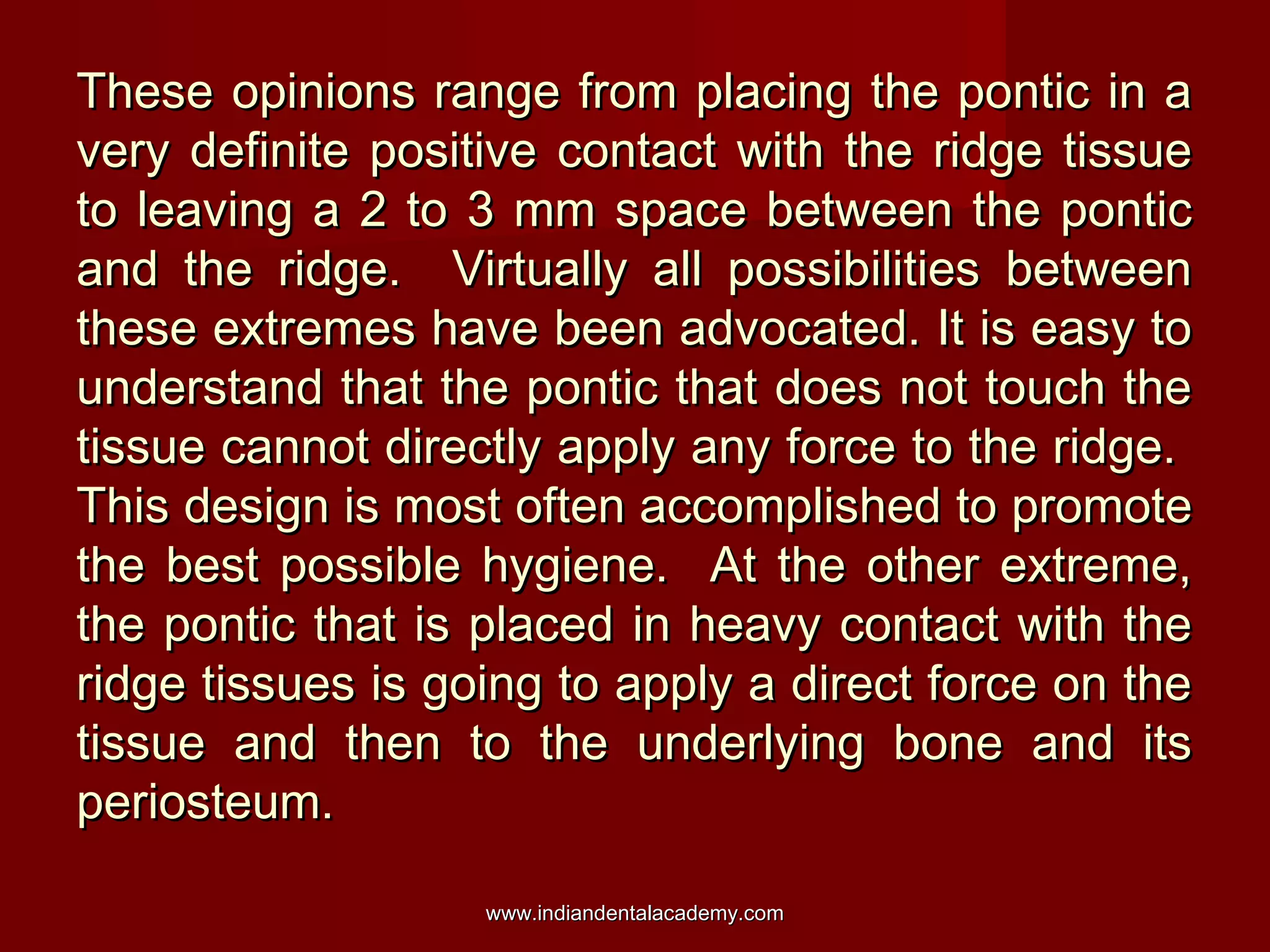 These opinions range from placing the pontic in aThese opinions range from placing the pontic in a
very definite positive contact with the ridge tissuevery definite positive contact with the ridge tissue
to leaving a 2 to 3 mm space between the ponticto leaving a 2 to 3 mm space between the pontic
and the ridge. Virtually all possibilities betweenand the ridge. Virtually all possibilities between
these extremes have been advocated. It is easy tothese extremes have been advocated. It is easy to
understand that the pontic that does not touch theunderstand that the pontic that does not touch the
tissue cannot directly apply any force to the ridge.tissue cannot directly apply any force to the ridge.
This design is most often accomplished to promoteThis design is most often accomplished to promote
the best possible hygiene. At the other extreme,the best possible hygiene. At the other extreme,
the pontic that is placed in heavy contact with thethe pontic that is placed in heavy contact with the
ridge tissues is going to apply a direct force on theridge tissues is going to apply a direct force on the
tissue and then to the underlying bone and itstissue and then to the underlying bone and its
periosteum.periosteum.
www.indiandentalacademy.comwww.indiandentalacademy.com
 