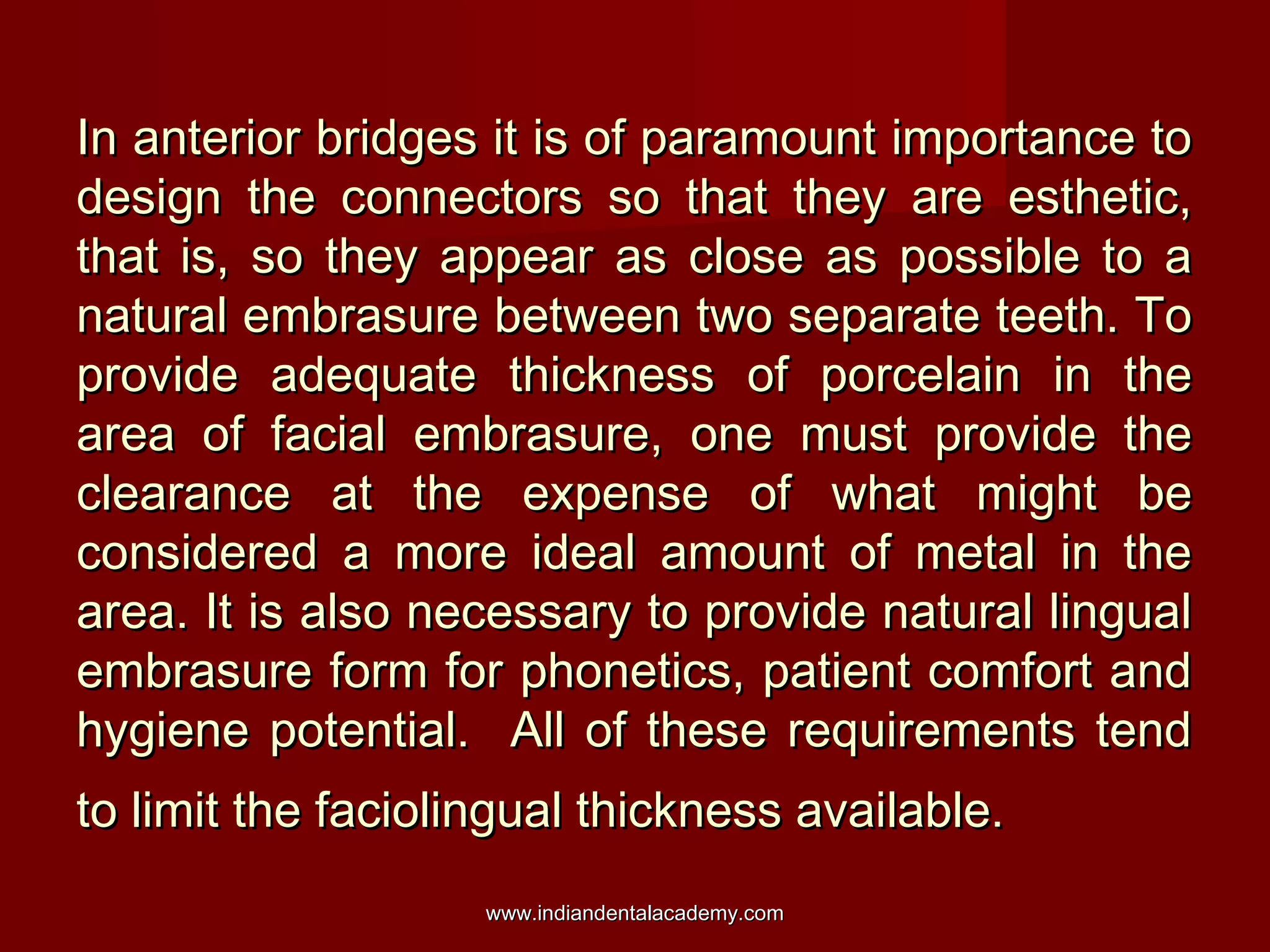 In anterior bridges it is of paramount importance toIn anterior bridges it is of paramount importance to
design the connectors so that they are esthetic,design the connectors so that they are esthetic,
that is, so they appear as close as possible to athat is, so they appear as close as possible to a
natural embrasure between two separate teeth. Tonatural embrasure between two separate teeth. To
provide adequate thickness of porcelain in theprovide adequate thickness of porcelain in the
area of facial embrasure, one must provide thearea of facial embrasure, one must provide the
clearance at the expense of what might beclearance at the expense of what might be
considered a more ideal amount of metal in theconsidered a more ideal amount of metal in the
area. It is also necessary to provide natural lingualarea. It is also necessary to provide natural lingual
embrasure form for phonetics, patient comfort andembrasure form for phonetics, patient comfort and
hygiene potential. All of these requirements tendhygiene potential. All of these requirements tend
to limit the faciolingual thickness available.to limit the faciolingual thickness available.
www.indiandentalacademy.comwww.indiandentalacademy.com
 