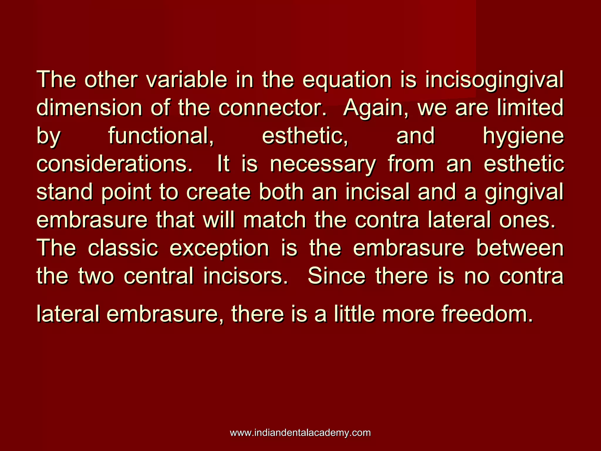 The other variable in the equation is incisogingivalThe other variable in the equation is incisogingival
dimension of the connector. Again, we are limiteddimension of the connector. Again, we are limited
by functional, esthetic, and hygieneby functional, esthetic, and hygiene
considerations. It is necessary from an estheticconsiderations. It is necessary from an esthetic
stand point to create both an incisal and a gingivalstand point to create both an incisal and a gingival
embrasure that will match the contra lateral ones.embrasure that will match the contra lateral ones.
The classic exception is the embrasure betweenThe classic exception is the embrasure between
the two central incisors. Since there is no contrathe two central incisors. Since there is no contra
lateral embrasure, there is a little more freedom.lateral embrasure, there is a little more freedom.
www.indiandentalacademy.comwww.indiandentalacademy.com
 