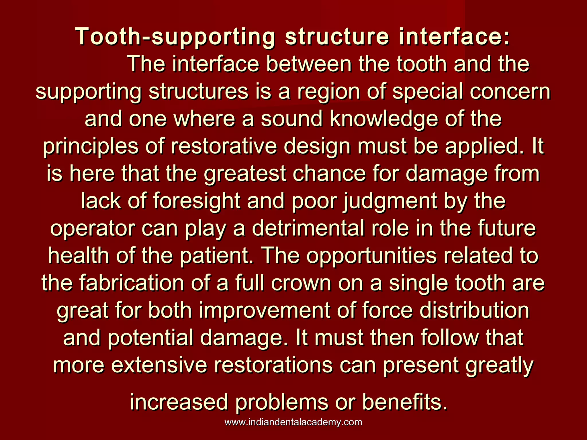 Tooth-supporting structure interface:Tooth-supporting structure interface:
The interface between the tooth and theThe interface between the tooth and the
supporting structures is a region of special concernsupporting structures is a region of special concern
and one where a sound knowledge of theand one where a sound knowledge of the
principles of restorative design must be applied. Itprinciples of restorative design must be applied. It
is here that the greatest chance for damage fromis here that the greatest chance for damage from
lack of foresight and poor judgment by thelack of foresight and poor judgment by the
operator can play a detrimental role in the futureoperator can play a detrimental role in the future
health of the patient. The opportunities related tohealth of the patient. The opportunities related to
the fabrication of a full crown on a single tooth arethe fabrication of a full crown on a single tooth are
great for both improvement of force distributiongreat for both improvement of force distribution
and potential damage. It must then follow thatand potential damage. It must then follow that
more extensive restorations can present greatlymore extensive restorations can present greatly
increased problems or benefits.increased problems or benefits.
www.indiandentalacademy.comwww.indiandentalacademy.com
 