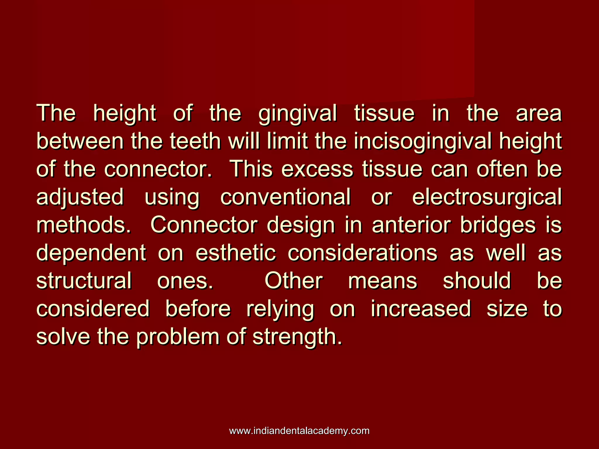 The height of the gingival tissue in the areaThe height of the gingival tissue in the area
between the teeth will limit the incisogingival heightbetween the teeth will limit the incisogingival height
of the connector. This excess tissue can often beof the connector. This excess tissue can often be
adjusted using conventional or electrosurgicaladjusted using conventional or electrosurgical
methods. Connector design in anterior bridges ismethods. Connector design in anterior bridges is
dependent on esthetic considerations as well asdependent on esthetic considerations as well as
structural ones. Other means should bestructural ones. Other means should be
considered before relying on increased size toconsidered before relying on increased size to
solve the problem of strength.solve the problem of strength.
www.indiandentalacademy.comwww.indiandentalacademy.com
 