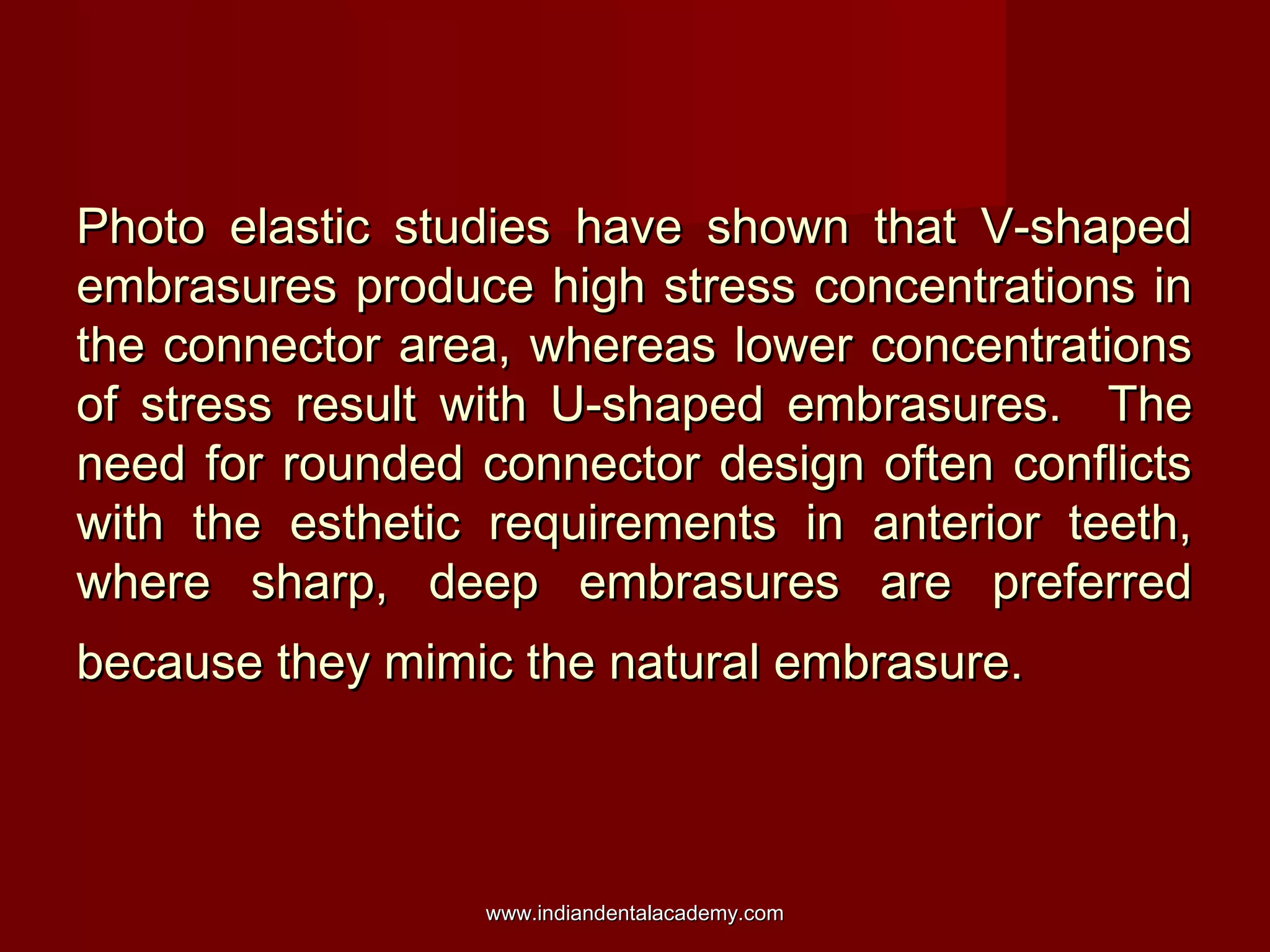 Photo elastic studies have shown that V-shapedPhoto elastic studies have shown that V-shaped
embrasures produce high stress concentrations inembrasures produce high stress concentrations in
the connector area, whereas lower concentrationsthe connector area, whereas lower concentrations
of stress result with U-shaped embrasures. Theof stress result with U-shaped embrasures. The
need for rounded connector design often conflictsneed for rounded connector design often conflicts
with the esthetic requirements in anterior teeth,with the esthetic requirements in anterior teeth,
where sharp, deep embrasures are preferredwhere sharp, deep embrasures are preferred
because they mimic the natural embrasure.because they mimic the natural embrasure.
www.indiandentalacademy.comwww.indiandentalacademy.com
 