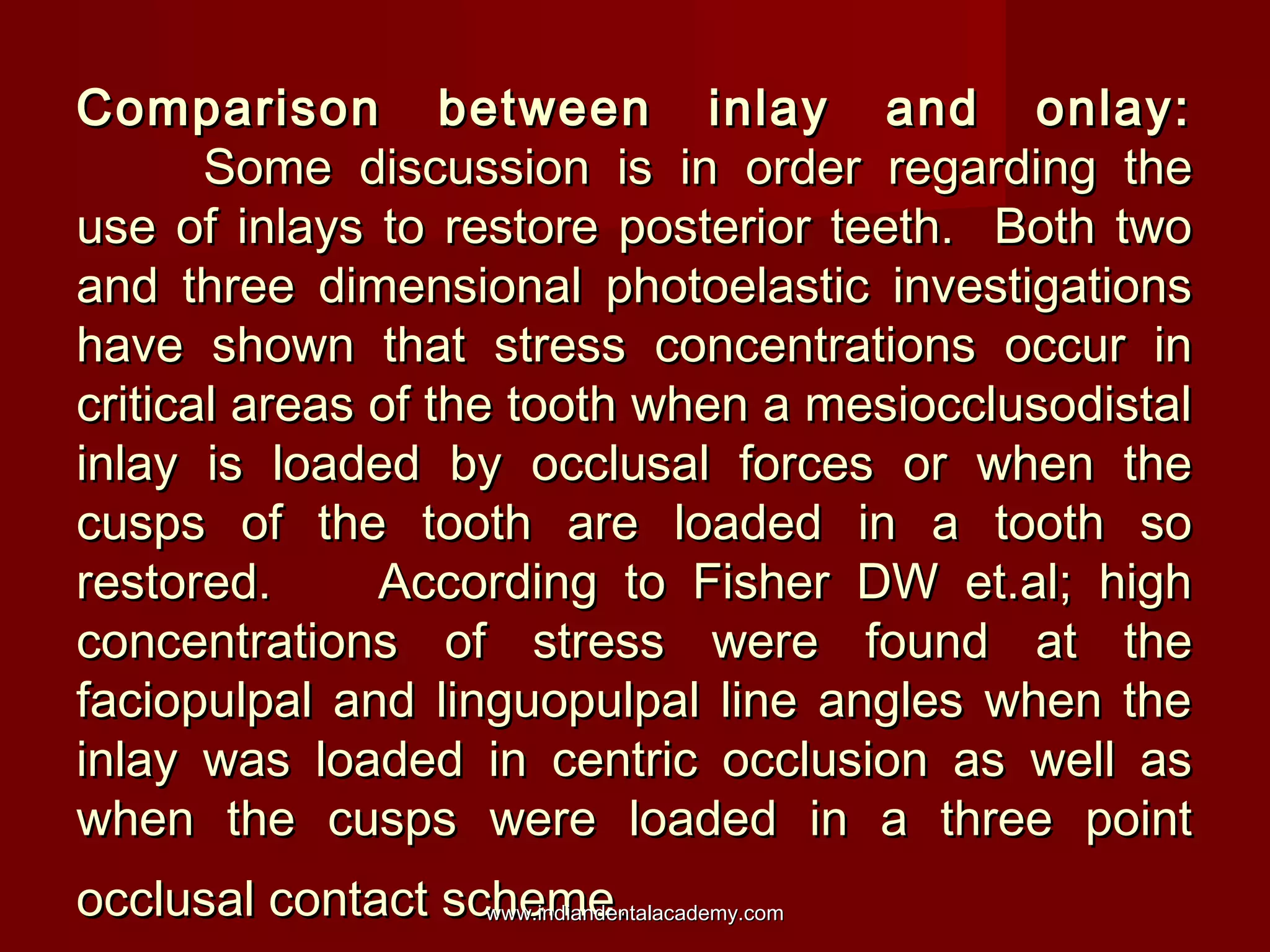 Comparison between inlay and onlay:Comparison between inlay and onlay:
Some discussion is in order regarding theSome discussion is in order regarding the
use of inlays to restore posterior teeth. Both twouse of inlays to restore posterior teeth. Both two
and three dimensional photoelastic investigationsand three dimensional photoelastic investigations
have shown that stress concentrations occur inhave shown that stress concentrations occur in
critical areas of the tooth when a mesiocclusodistalcritical areas of the tooth when a mesiocclusodistal
inlay is loaded by occlusal forces or when theinlay is loaded by occlusal forces or when the
cusps of the tooth are loaded in a tooth socusps of the tooth are loaded in a tooth so
restored. According to Fisher DW et.al; highrestored. According to Fisher DW et.al; high
concentrations of stress were found at theconcentrations of stress were found at the
faciopulpal and linguopulpal line angles when thefaciopulpal and linguopulpal line angles when the
inlay was loaded in centric occlusion as well asinlay was loaded in centric occlusion as well as
when the cusps were loaded in a three pointwhen the cusps were loaded in a three point
occlusal contact scheme.occlusal contact scheme.www.indiandentalacademy.comwww.indiandentalacademy.com
 