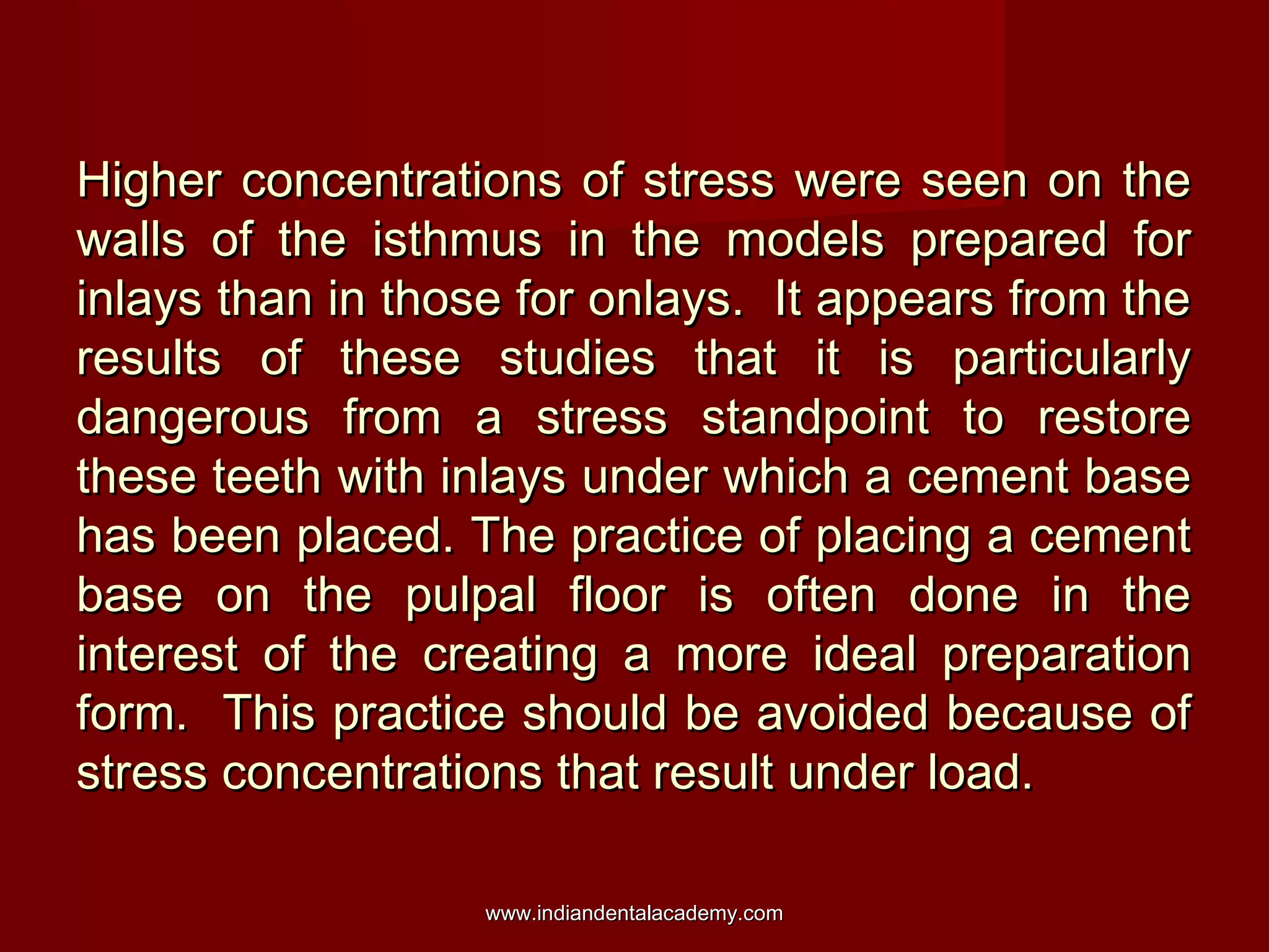 Higher concentrations of stress were seen on theHigher concentrations of stress were seen on the
walls of the isthmus in the models prepared forwalls of the isthmus in the models prepared for
inlays than in those for onlays. It appears from theinlays than in those for onlays. It appears from the
results of these studies that it is particularlyresults of these studies that it is particularly
dangerous from a stress standpoint to restoredangerous from a stress standpoint to restore
these teeth with inlays under which a cement basethese teeth with inlays under which a cement base
has been placed. The practice of placing a cementhas been placed. The practice of placing a cement
base on the pulpal floor is often done in thebase on the pulpal floor is often done in the
interest of the creating a more ideal preparationinterest of the creating a more ideal preparation
form. This practice should be avoided because ofform. This practice should be avoided because of
stress concentrations that result under load.stress concentrations that result under load.
www.indiandentalacademy.comwww.indiandentalacademy.com
 