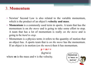 3. Momentum
• Newton’ Second Law is also related to the variable momentum,
which is the product of an object’s velocity and mass.
• Momentum is a commonly used term in sports. A team that has the
momentum is on the move and is going to take some effort to stop.
A team that has a lot of momentum is really on the move and is
going to be hard to stop.
• Momentum is a physics term; it refers to the quantity of motion that
an object has. A sports team that is on the move has the momentum.
If an object is in motion (on the move) then it has momentum.
p = m • v
(kg•m/s)
where m is the mass and v is the velocity.
 