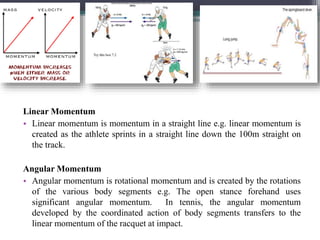 Linear Momentum
• Linear momentum is momentum in a straight line e.g. linear momentum is
created as the athlete sprints in a straight line down the 100m straight on
the track.
Angular Momentum
• Angular momentum is rotational momentum and is created by the rotations
of the various body segments e.g. The open stance forehand uses
significant angular momentum. In tennis, the angular momentum
developed by the coordinated action of body segments transfers to the
linear momentum of the racquet at impact.
 