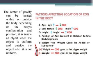 The center of gravity
can be located
within or outside
the body depending
on the body's
configuration and
position; it is inside
an object when the
object is uniform
and outside the
object when it is not
uniform.
 