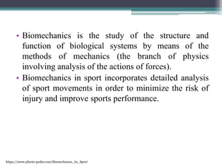 • Biomechanics is the study of the structure and
function of biological systems by means of the
methods of mechanics (the branch of physics
involving analysis of the actions of forces).
• Biomechanics in sport incorporates detailed analysis
of sport movements in order to minimize the risk of
injury and improve sports performance.
https://www.physio-pedia.com/Biomechanics_In_Sport
 