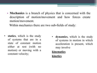 • Mechanics is a branch of physics that is concerned with the
description of motion/movement and how forces create
motion/movement.
Within mechanics there are two sub-fields of study:
• statics, which is the study
of systems that are in a
state of constant motion
either at rest (with no
motion) or moving with a
constant velocity;
• dynamics, which is the study
of systems in motion in which
acceleration is present, which
may involve
kinematics
kinetics
 