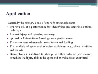 Application
Generally the primary goals of sports biomechanics are:
• Improve athletic performance by identifying and applying optimal
technique.
• Prevent injury and speed up recovery.
• optimal technique for enhancing sports performance
• The assessment of muscular recruitment and loading
• The analysis of sport and exercise equipment e.g., shoes, surfaces
and rackets.
• Biomechanics is utilized to attempt to either enhance performance
or reduce the injury risk in the sport and exercise tasks examined.
 
