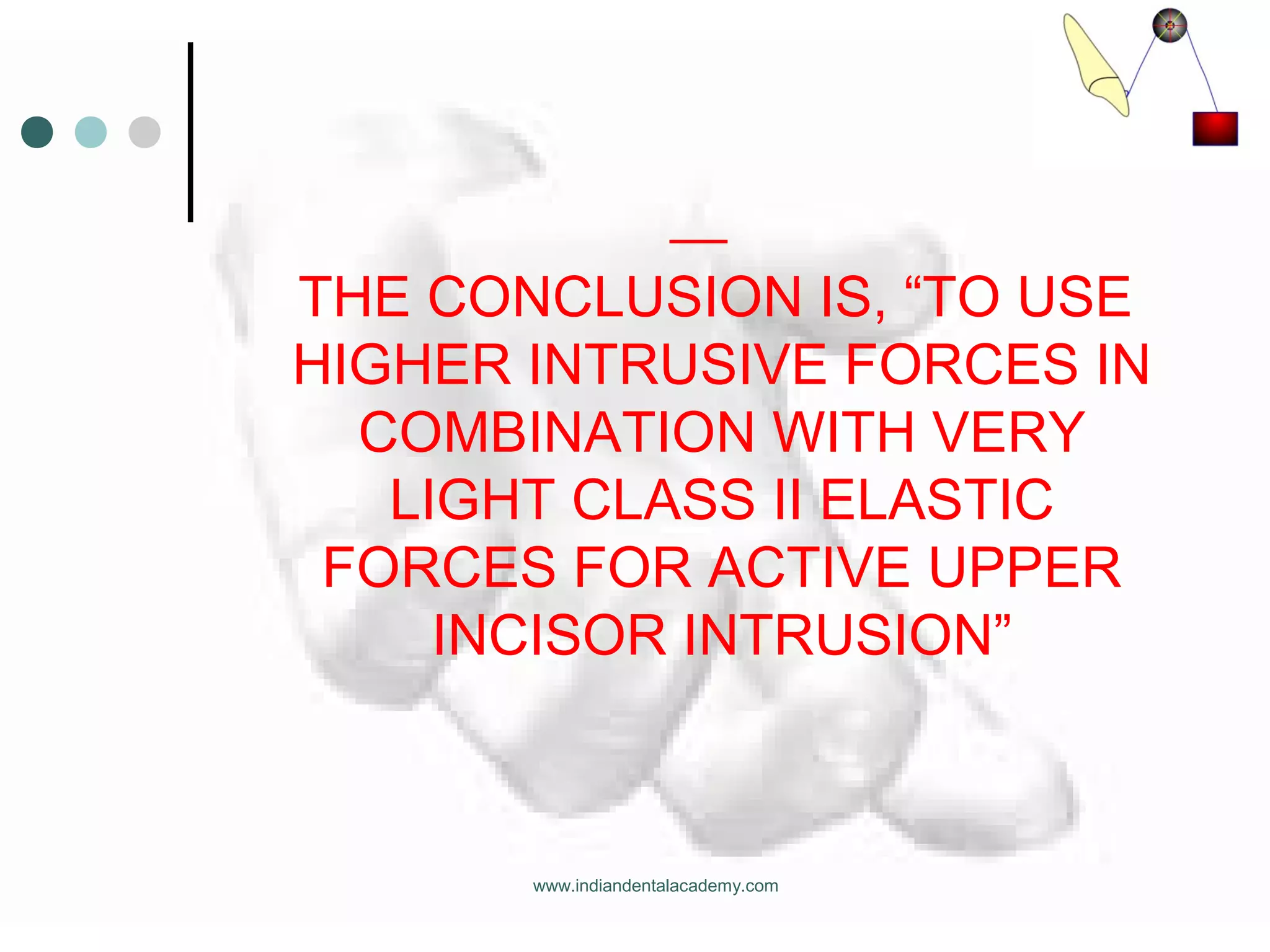 THE CONCLUSION IS, “TO USE
HIGHER INTRUSIVE FORCES IN
COMBINATION WITH VERY
LIGHT CLASS II ELASTIC
FORCES FOR ACTIVE UPPER
INCISOR INTRUSION”
www.indiandentalacademy.com
 