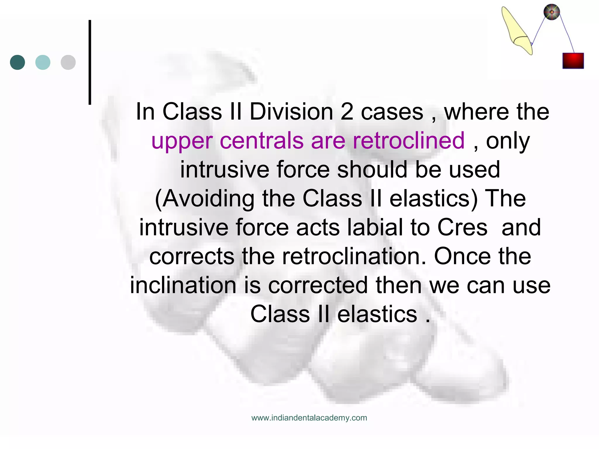 In Class II Division 2 cases , where the
upper centrals are retroclined , only
intrusive force should be used
(Avoiding the Class II elastics) The
intrusive force acts labial to Cres and
corrects the retroclination. Once the
inclination is corrected then we can use
Class II elastics .
www.indiandentalacademy.com
 