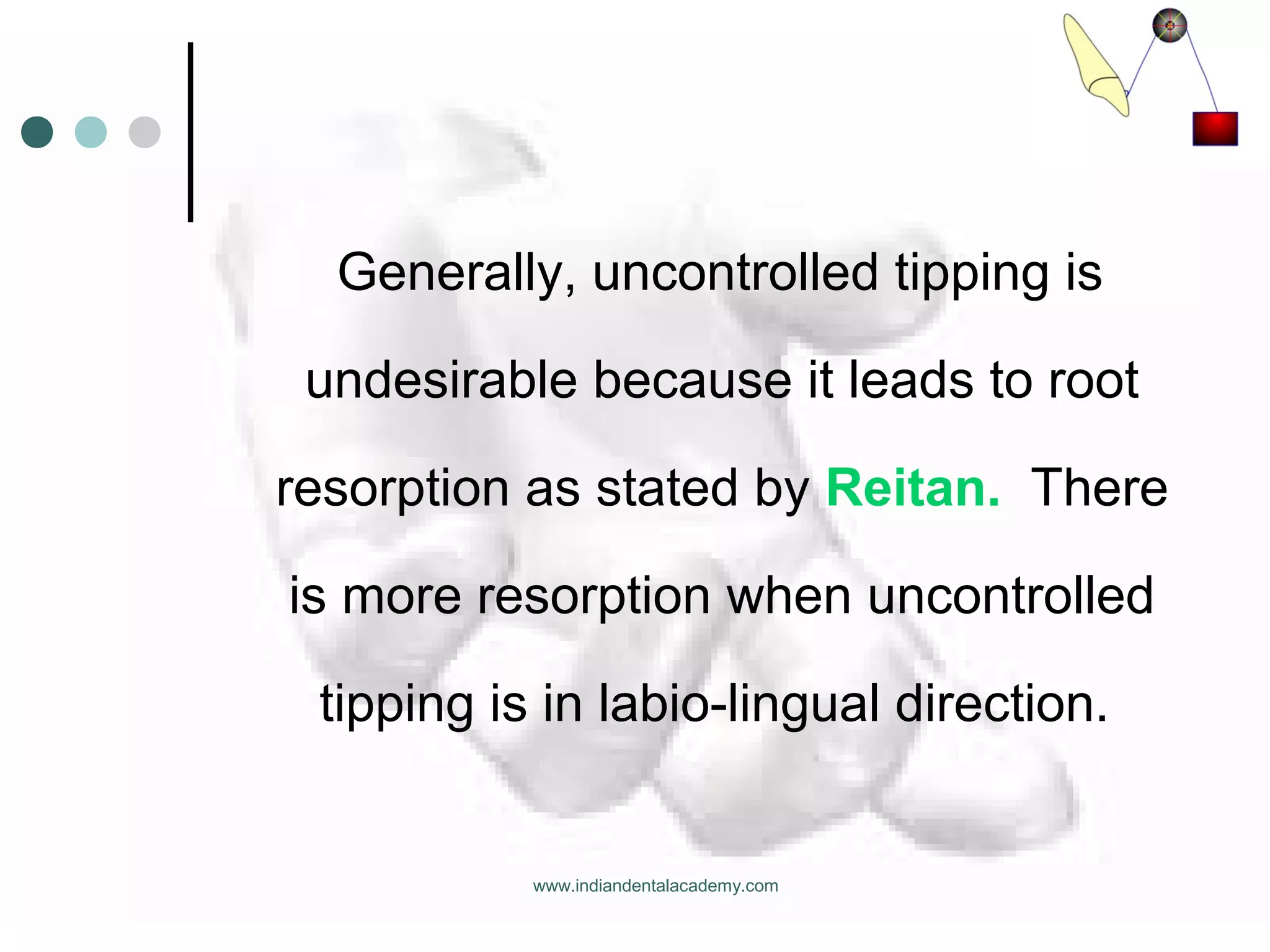 Generally, uncontrolled tipping is
undesirable because it leads to root
resorption as stated by Reitan. There
is more resorption when uncontrolled
tipping is in labio-lingual direction.
www.indiandentalacademy.com
 