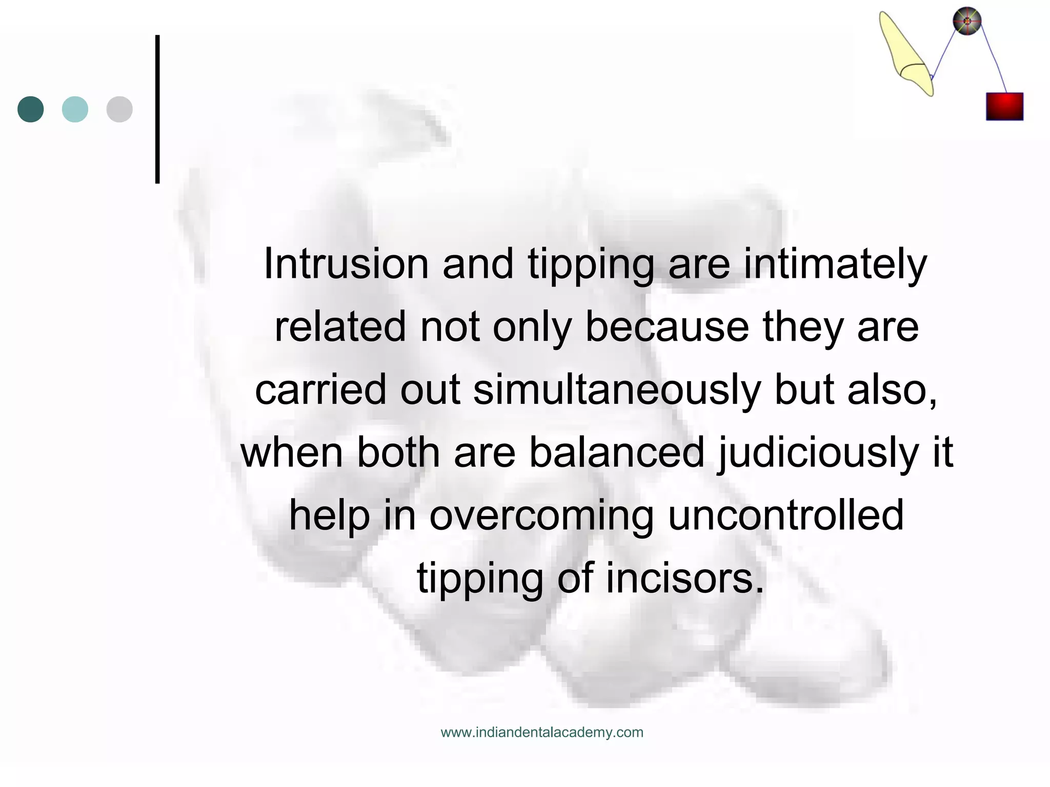 Intrusion and tipping are intimately
related not only because they are
carried out simultaneously but also,
when both are balanced judiciously it
help in overcoming uncontrolled
tipping of incisors.
www.indiandentalacademy.com
 