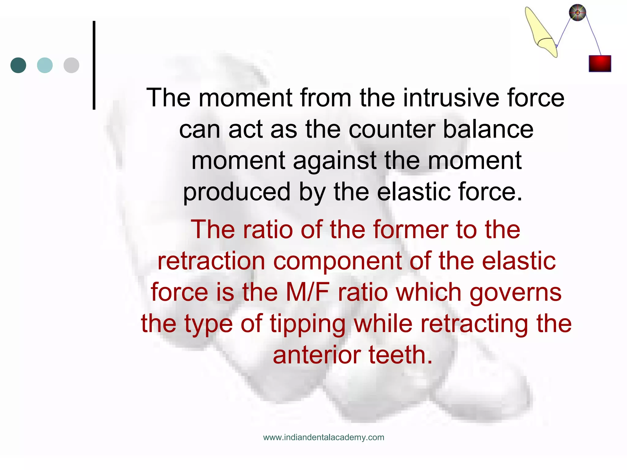 The moment from the intrusive force
can act as the counter balance
moment against the moment
produced by the elastic force.
The ratio of the former to the
retraction component of the elastic
force is the M/F ratio which governs
the type of tipping while retracting the
anterior teeth.
www.indiandentalacademy.com
 