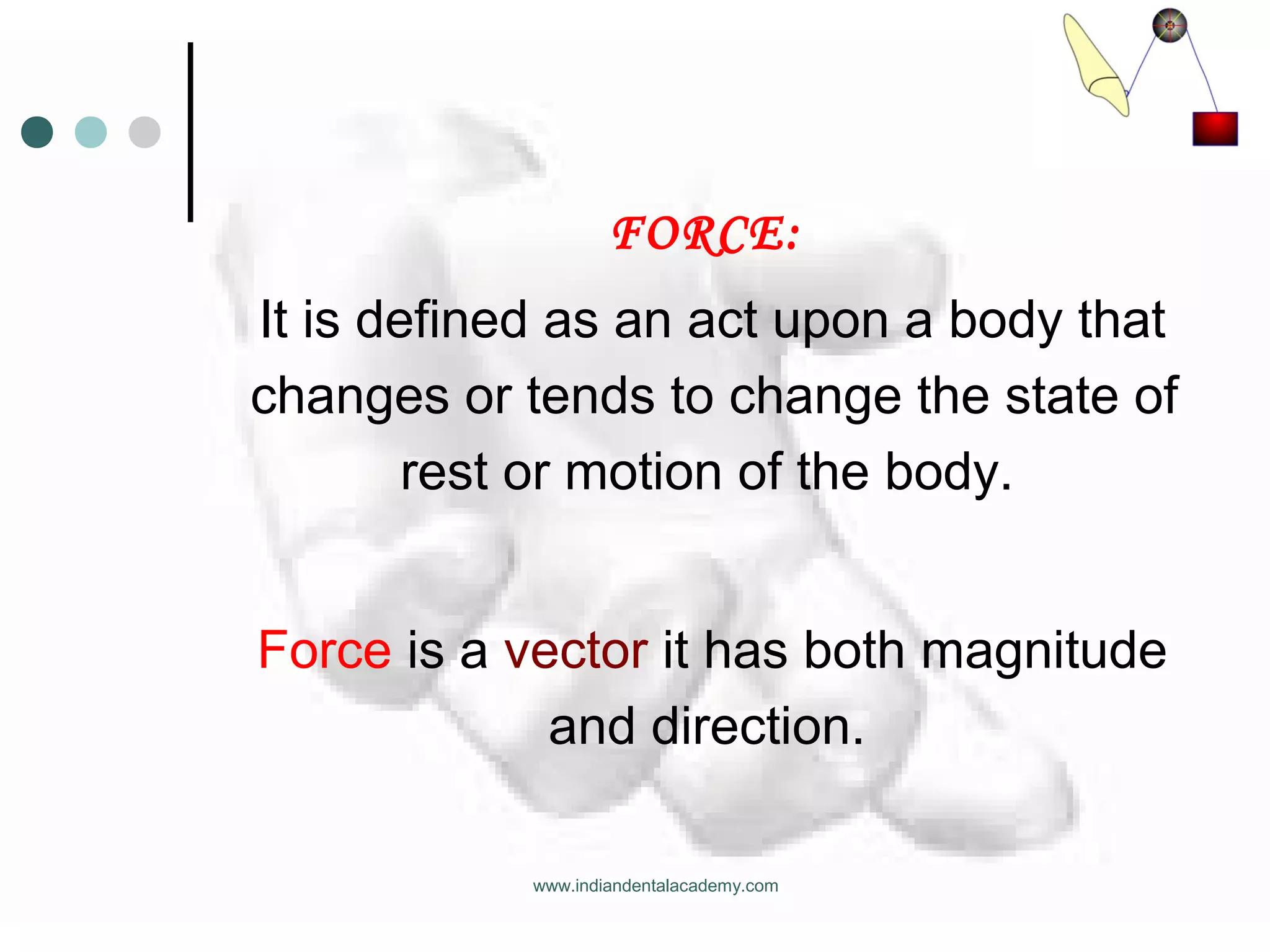 FORCE:
It is defined as an act upon a body that
changes or tends to change the state of
rest or motion of the body.
Force is a vector it has both magnitude
and direction.
www.indiandentalacademy.com
 
