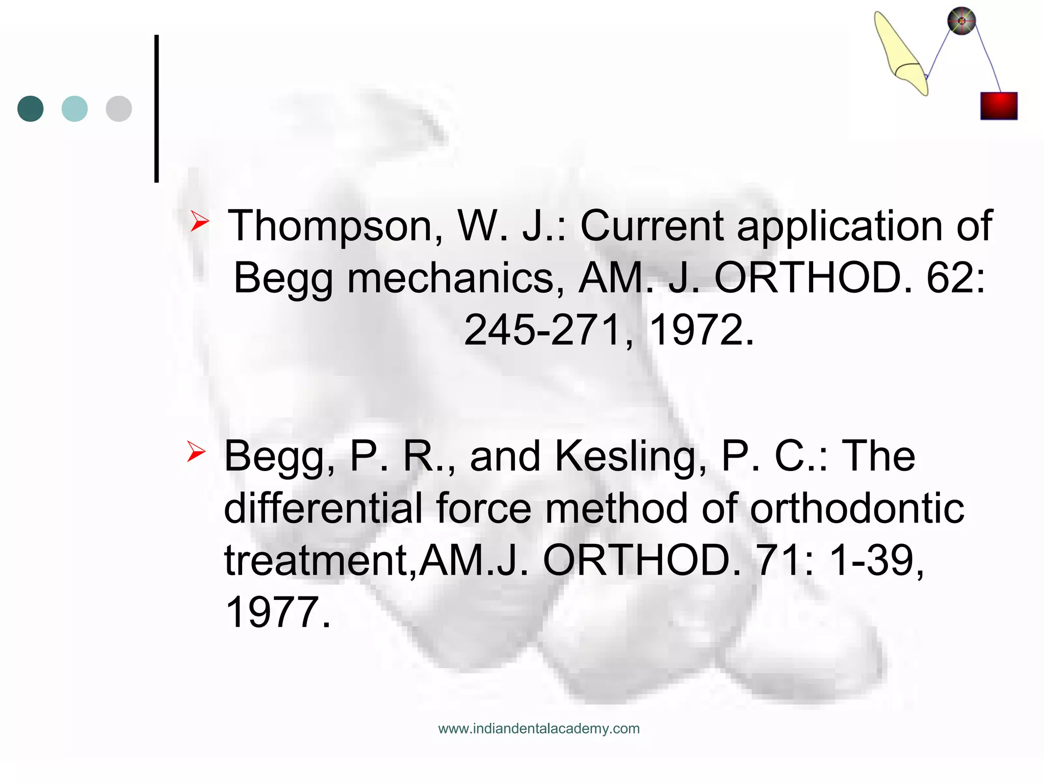  Thompson, W. J.: Current application of
Begg mechanics, AM. J. ORTHOD. 62:
245-271, 1972.
 Begg, P. R., and Kesling, P. C.: The
differential force method of orthodontic
treatment,AM.J. ORTHOD. 71: 1-39,
1977.
www.indiandentalacademy.com
 