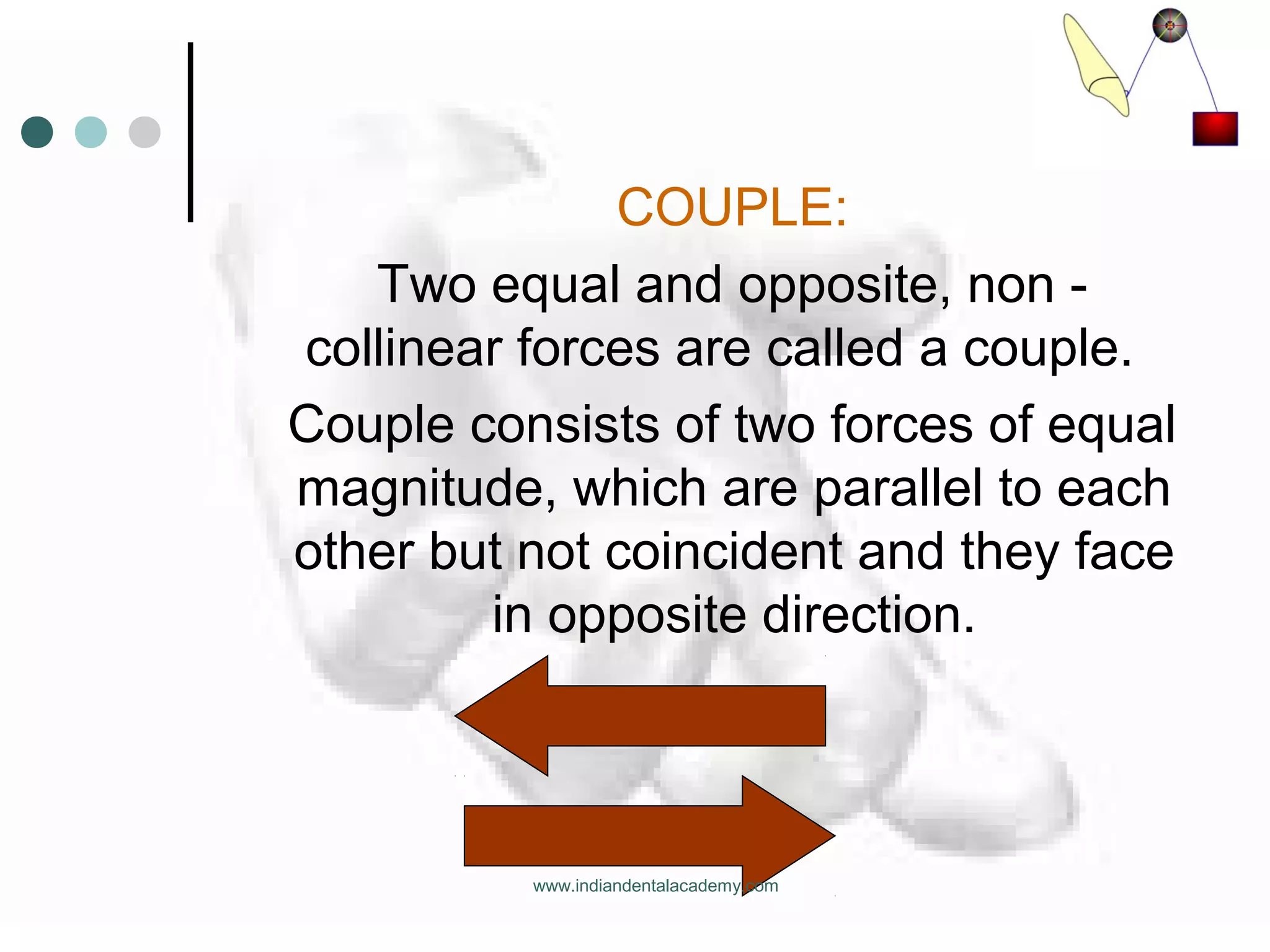 COUPLE:
Two equal and opposite, non -
collinear forces are called a couple.
Couple consists of two forces of equal
magnitude, which are parallel to each
other but not coincident and they face
in opposite direction.
www.indiandentalacademy.com
 