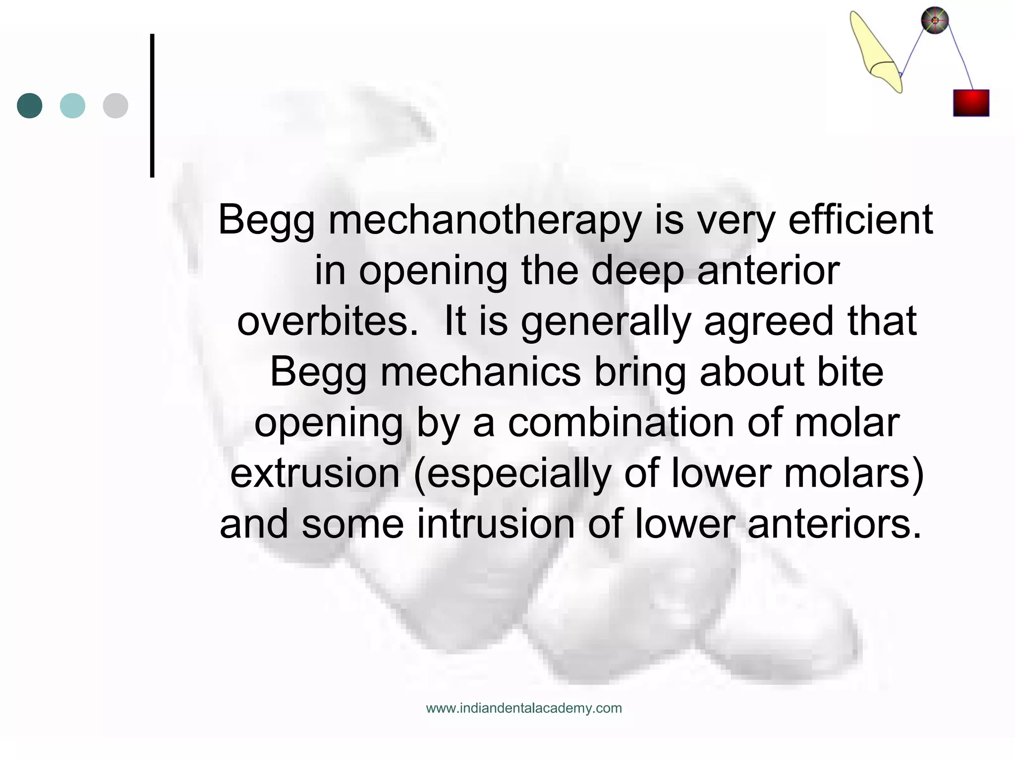 Begg mechanotherapy is very efficient
in opening the deep anterior
overbites. It is generally agreed that
Begg mechanics bring about bite
opening by a combination of molar
extrusion (especially of lower molars)
and some intrusion of lower anteriors.
www.indiandentalacademy.com
 