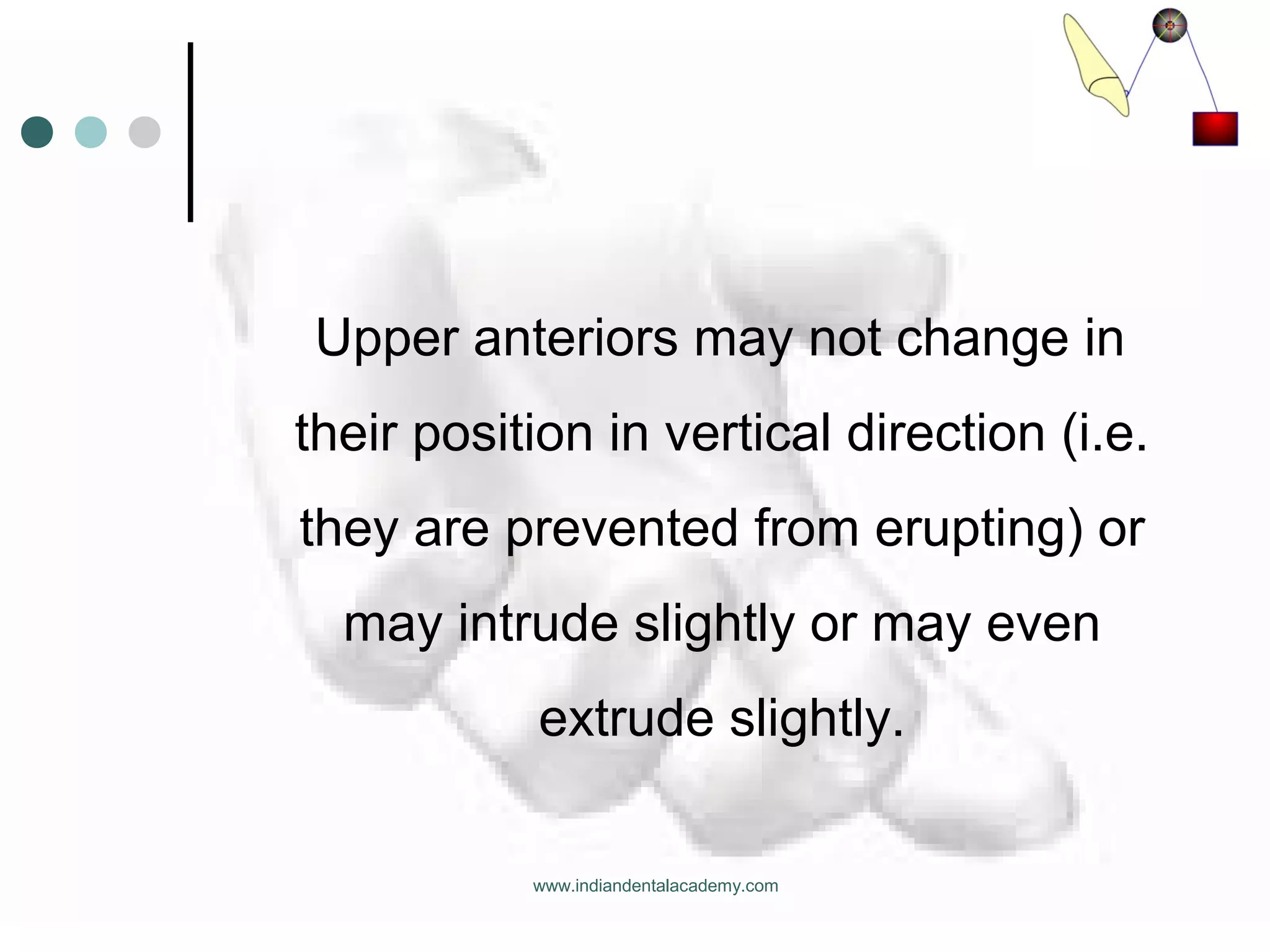 Upper anteriors may not change in
their position in vertical direction (i.e.
they are prevented from erupting) or
may intrude slightly or may even
extrude slightly.
www.indiandentalacademy.com
 