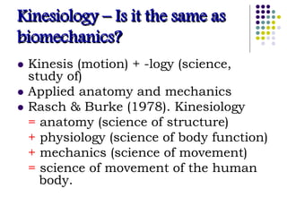 Kinesiology – Is it the same as
biomechanics?
 Kinesis (motion) + -logy (science,
study of)
 Applied anatomy and mechanics
 Rasch & Burke (1978). Kinesiology
= anatomy (science of structure)
+ physiology (science of body function)
+ mechanics (science of movement)
= science of movement of the human
body.
 
