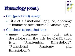 Kinesiology (cont.)
 Old (pre-1980) usage
 Title of a functional (applied) anatomy
+ biomechanics course (“Kinesiology”).
 Continue to see that use
 many programs now put extra
descriptors in the title for clarification
(e.g., “Anatomical Kinesiology”,
“Functional Anatomy and
Kinesiology”).
 