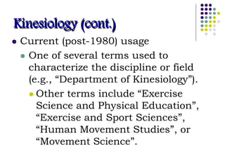 Kinesiology (cont.)
 Current (post-1980) usage
 One of several terms used to
characterize the discipline or field
(e.g., “Department of Kinesiology”).
 Other terms include “Exercise
Science and Physical Education”,
“Exercise and Sport Sciences”,
“Human Movement Studies”, or
“Movement Science”.
 