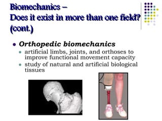 Biomechanics –
Does it exist in more than one field?
(cont.)
 Orthopedic biomechanics
 artificial limbs, joints, and orthoses to
improve functional movement capacity
 study of natural and artificial biological
tissues
 