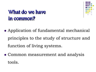 What do we have
in common?
 Application of fundamental mechanical
principles to the study of structure and
function of living systems.
 Common measurement and analysis
tools.
 