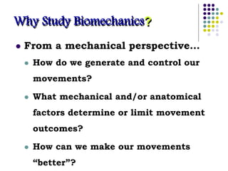Why Study Biomechanics?
 From a mechanical perspective…
 How do we generate and control our
movements?
 What mechanical and/or anatomical
factors determine or limit movement
outcomes?
 How can we make our movements
“better”?
 