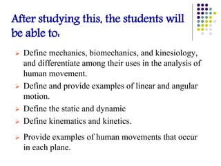After studying this, the students will
be able to:
 Define mechanics, biomechanics, and kinesiology,
and differentiate among their uses in the analysis of
human movement.
 Define and provide examples of linear and angular
motion.
 Define the static and dynamic
 Define kinematics and kinetics.
 Provide examples of human movements that occur
in each plane.
 