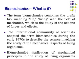 Biomechanics – What is it?
 The term biomechanics combines the prefix
bio, meaning “life,” “living” with the field of
mechanics, which is the study of the actions
of forces and effects.
 The international community of scientists
adopted the term biomechanics during the
early 1970s to describe the science involving
the study of the mechanical aspects of living
organisms.
 Biomechanics application of mechanical
principles in the study of living organisms
 