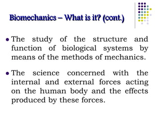 Biomechanics – What is it? (cont.)
 The study of the structure and
function of biological systems by
means of the methods of mechanics.
 The science concerned with the
internal and external forces acting
on the human body and the effects
produced by these forces.
 