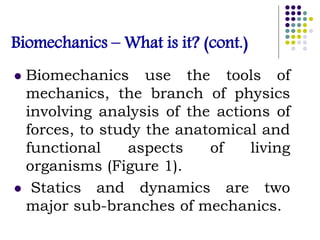 Biomechanics – What is it? (cont.)
 Biomechanics use the tools of
mechanics, the branch of physics
involving analysis of the actions of
forces, to study the anatomical and
functional aspects of living
organisms (Figure 1).
 Statics and dynamics are two
major sub-branches of mechanics.
 