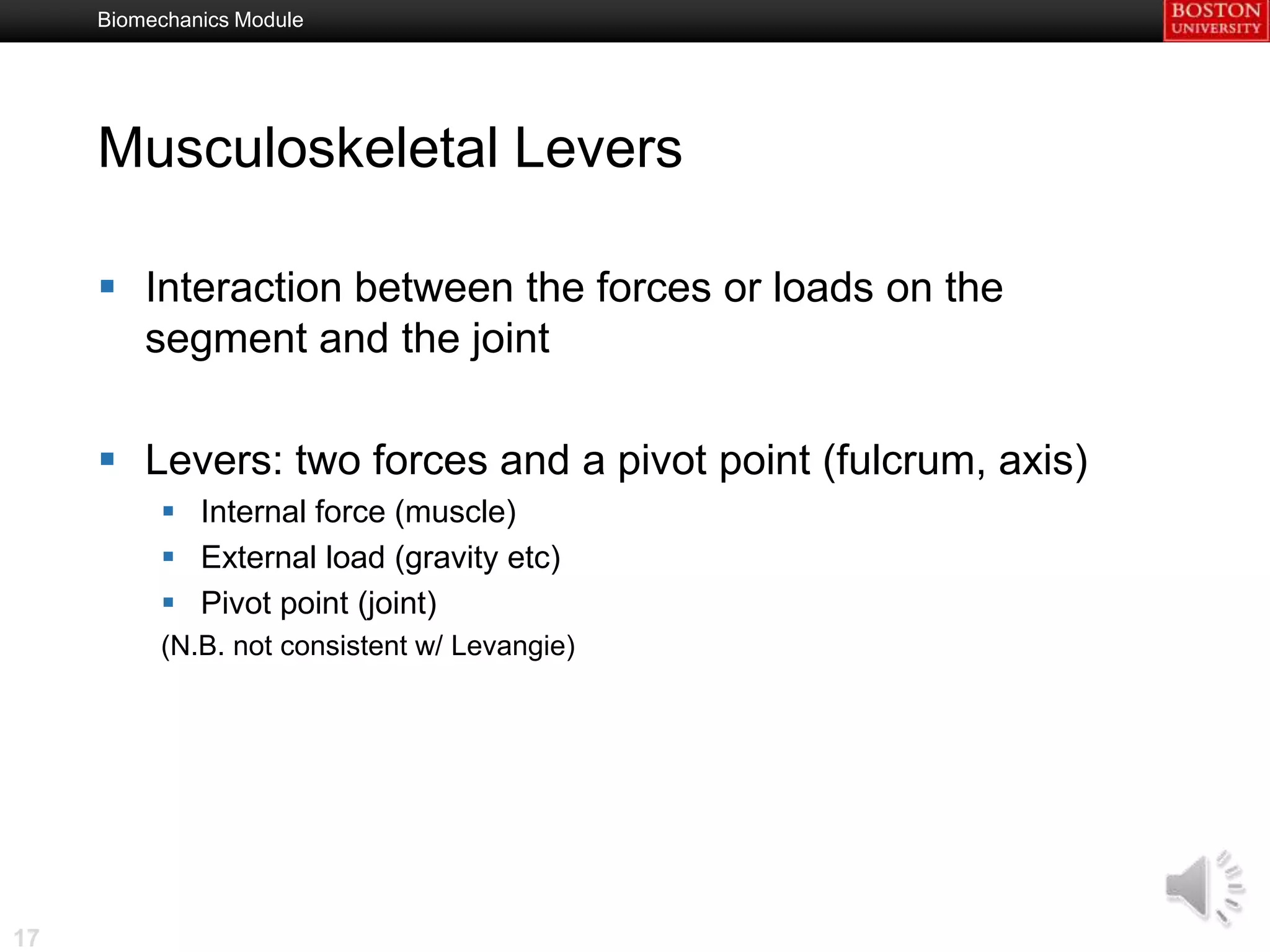 Biomechanics Module




     Musculoskeletal Levers

      Interaction between the forces or loads on the
       segment and the joint

      Levers: two forces and a pivot point (fulcrum, axis)
           Internal force (muscle)
           External load (gravity etc)
           Pivot point (joint)
          (N.B. not consistent w/ Levangie)




17
 