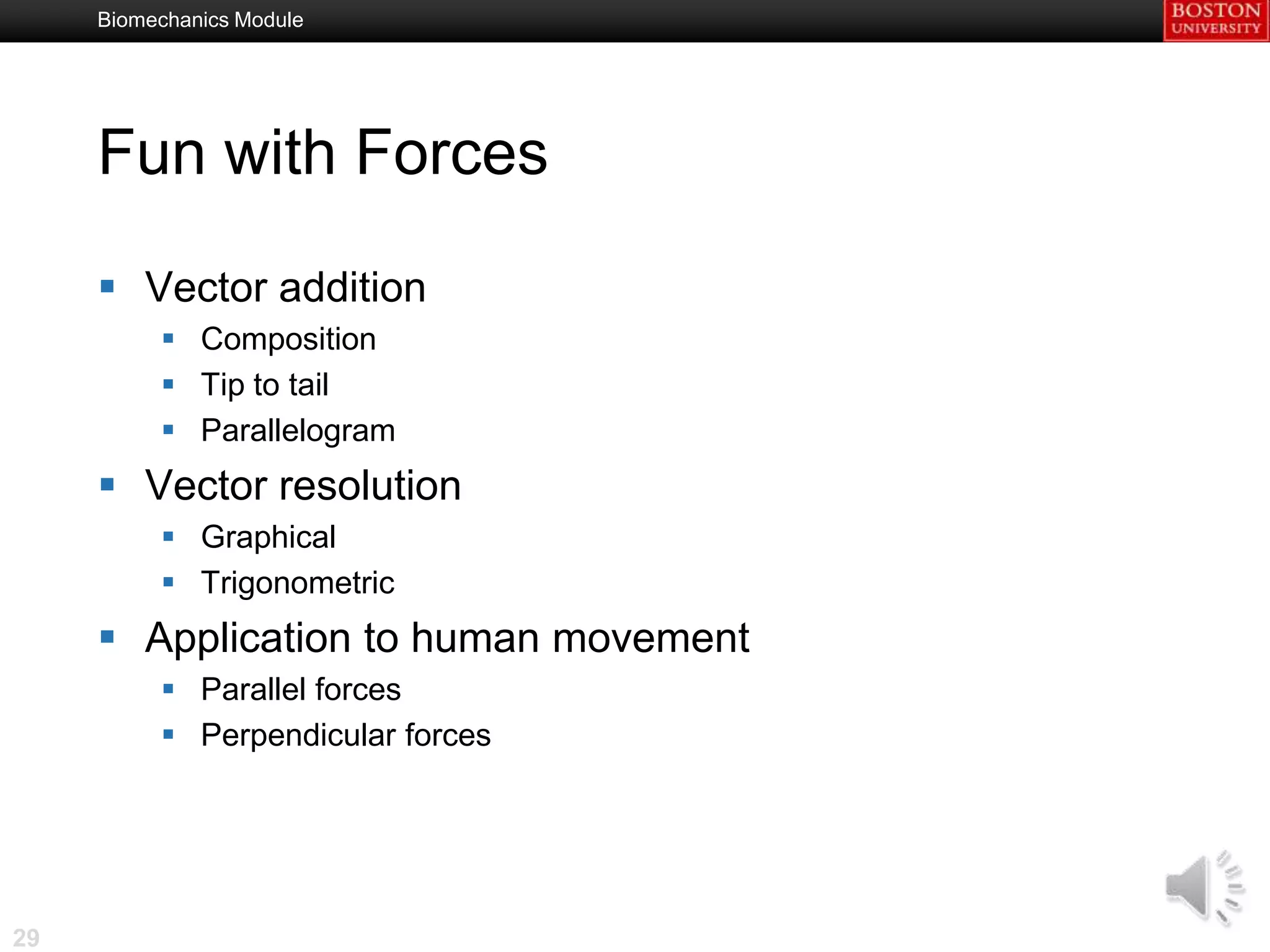 Biomechanics Module




     Fun with Forces

      Vector addition
           Composition
           Tip to tail
           Parallelogram
      Vector resolution
           Graphical
           Trigonometric
      Application to human movement
           Parallel forces
           Perpendicular forces




29
 