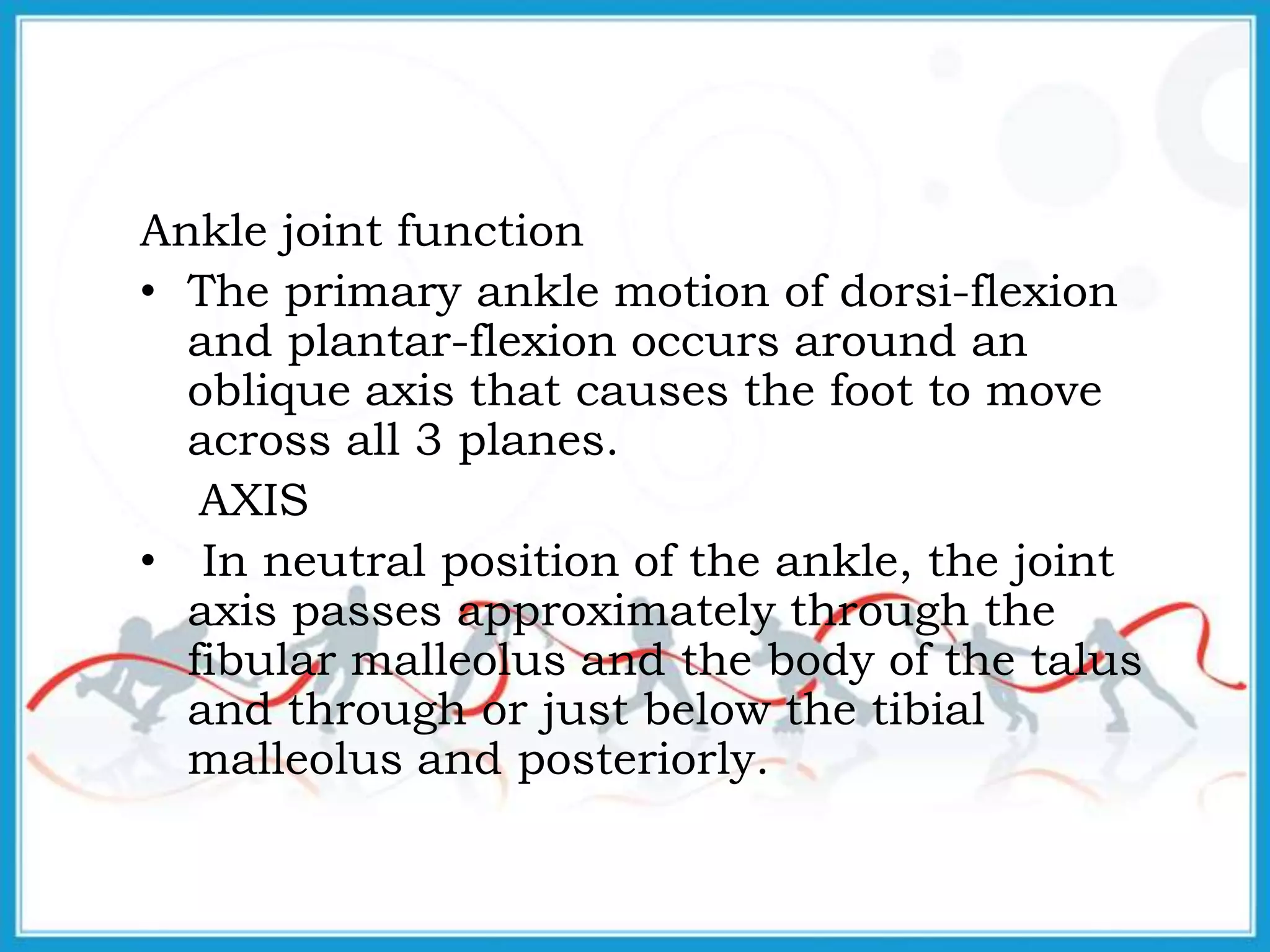 Ankle joint function
• The primary ankle motion of dorsi-flexion
and plantar-flexion occurs around an
oblique axis that causes the foot to move
across all 3 planes.
AXIS
• In neutral position of the ankle, the joint
axis passes approximately through the
fibular malleolus and the body of the talus
and through or just below the tibial
malleolus and posteriorly.
 