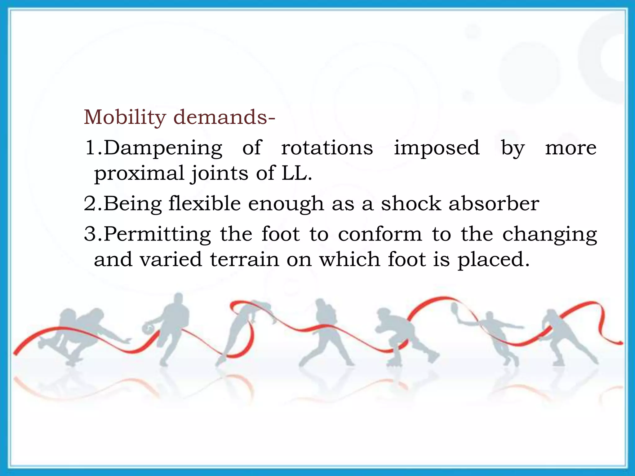 Mobility demands-
1.Dampening of rotations imposed by more
proximal joints of LL.
2.Being flexible enough as a shock absorber
3.Permitting the foot to conform to the changing
and varied terrain on which foot is placed.
 