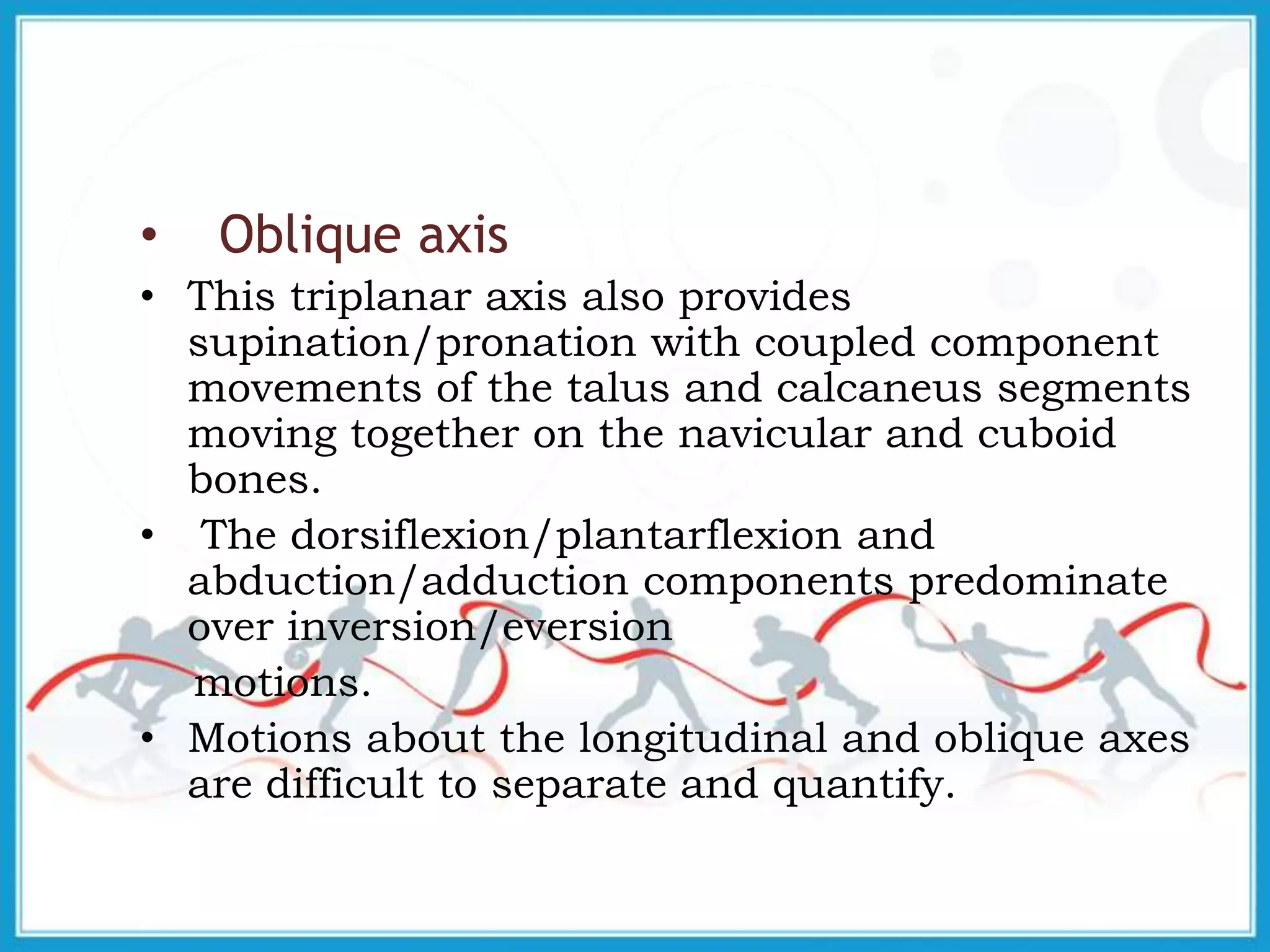 • Oblique axis
• This triplanar axis also provides
supination/pronation with coupled component
movements of the talus and calcaneus segments
moving together on the navicular and cuboid
bones.
• The dorsiflexion/plantarflexion and
abduction/adduction components predominate
over inversion/eversion
motions.
• Motions about the longitudinal and oblique axes
are difficult to separate and quantify.
 