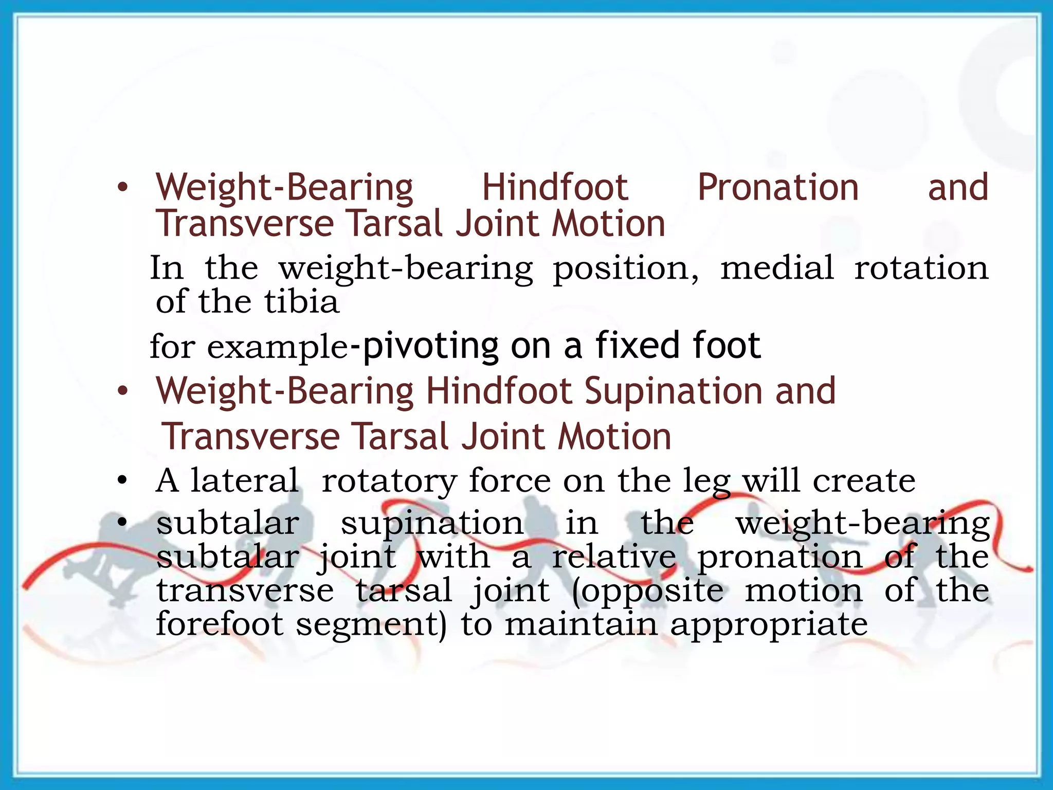 • Weight-Bearing Hindfoot Pronation and
Transverse Tarsal Joint Motion
In the weight-bearing position, medial rotation
of the tibia
for example-pivoting on a fixed foot
• Weight-Bearing Hindfoot Supination and
Transverse Tarsal Joint Motion
• A lateral rotatory force on the leg will create
• subtalar supination in the weight-bearing
subtalar joint with a relative pronation of the
transverse tarsal joint (opposite motion of the
forefoot segment) to maintain appropriate
 