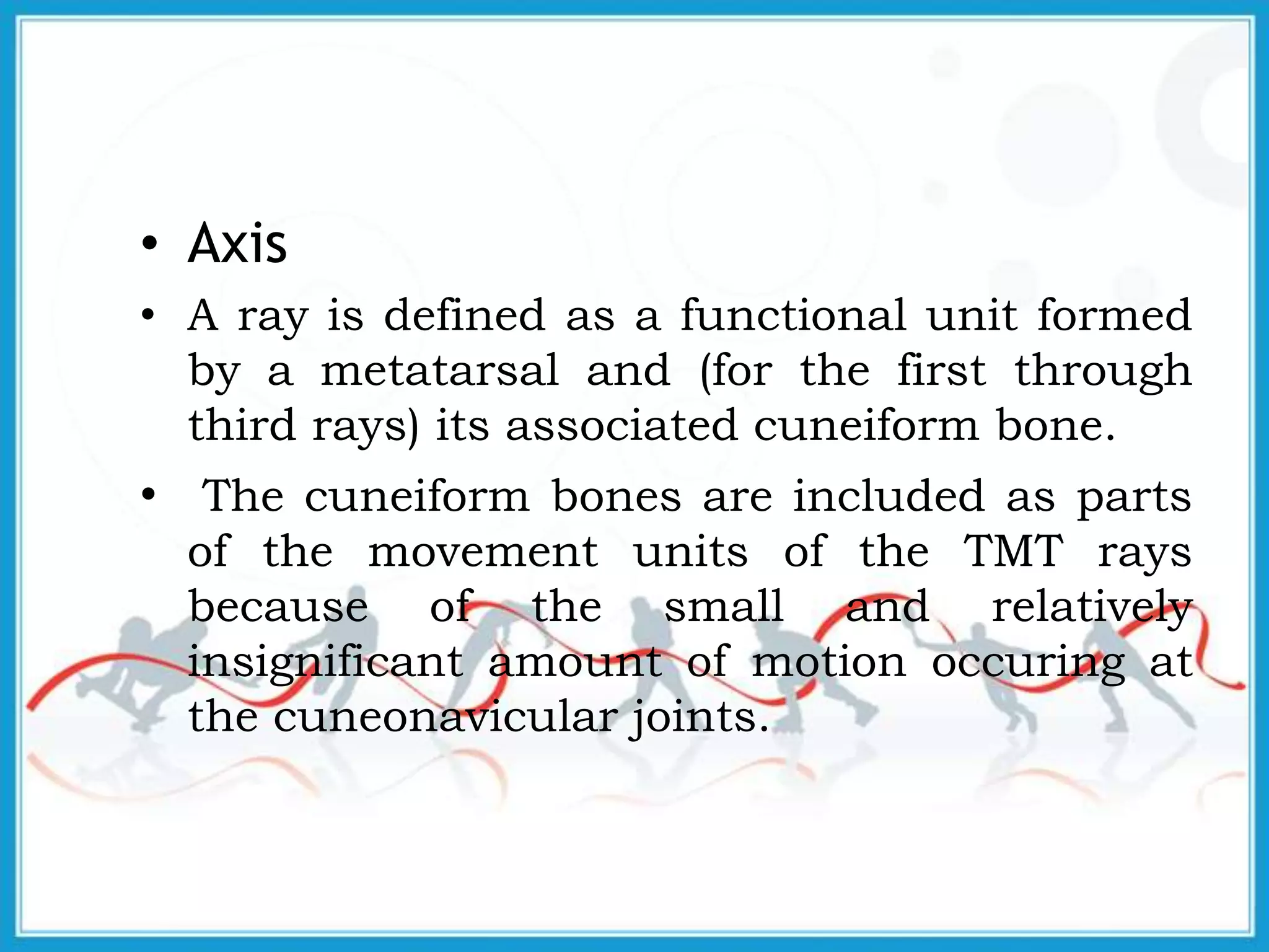 • Axis
• A ray is defined as a functional unit formed
by a metatarsal and (for the first through
third rays) its associated cuneiform bone.
• The cuneiform bones are included as parts
of the movement units of the TMT rays
because of the small and relatively
insignificant amount of motion occuring at
the cuneonavicular joints.
 