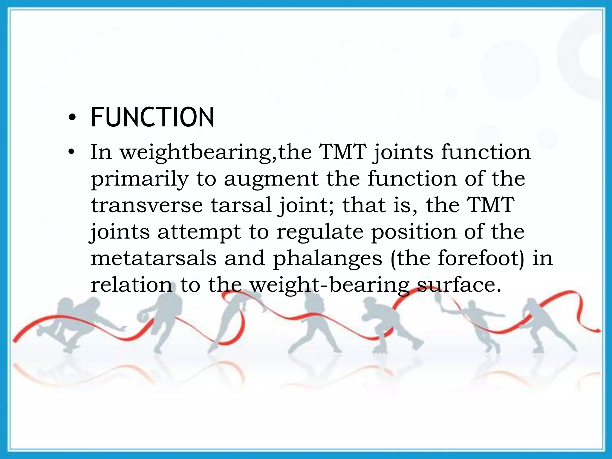 • FUNCTION
• In weightbearing,the TMT joints function
primarily to augment the function of the
transverse tarsal joint; that is, the TMT
joints attempt to regulate position of the
metatarsals and phalanges (the forefoot) in
relation to the weight-bearing surface.
 