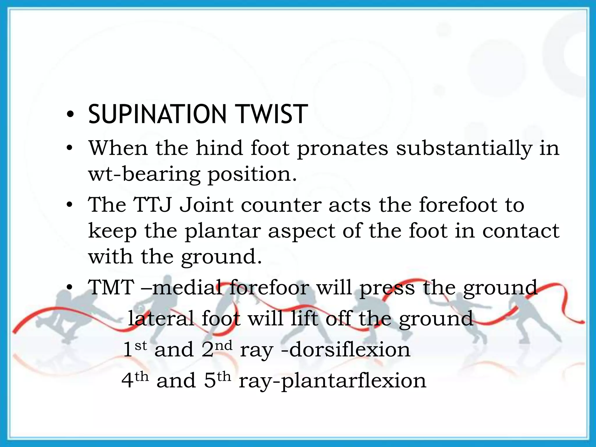 • SUPINATION TWIST
• When the hind foot pronates substantially in
wt-bearing position.
• The TTJ Joint counter acts the forefoot to
keep the plantar aspect of the foot in contact
with the ground.
• TMT –medial forefoor will press the ground
lateral foot will lift off the ground
1st and 2nd ray -dorsiflexion
4th and 5th ray-plantarflexion
 