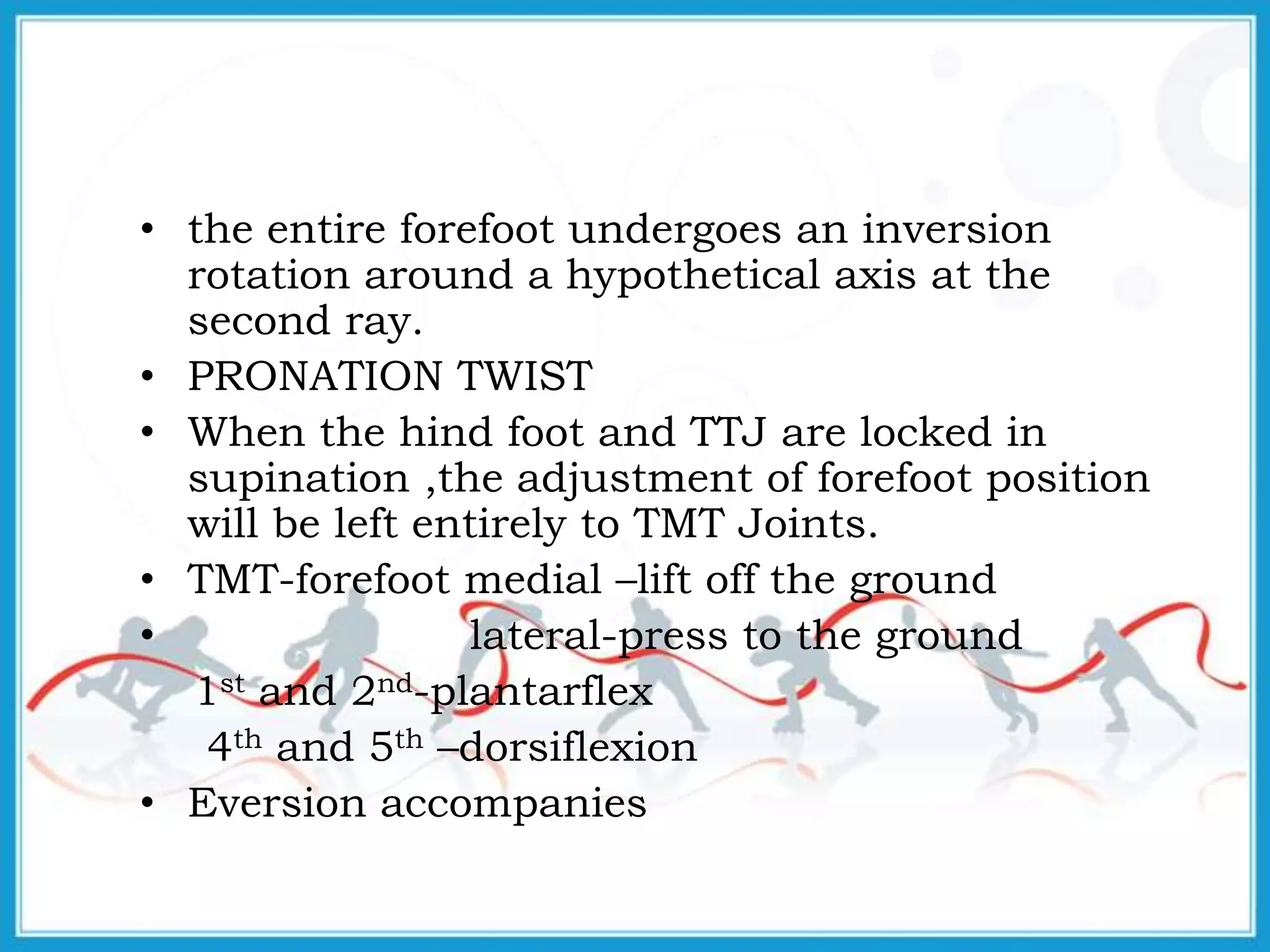 • the entire forefoot undergoes an inversion
rotation around a hypothetical axis at the
second ray.
• PRONATION TWIST
• When the hind foot and TTJ are locked in
supination ,the adjustment of forefoot position
will be left entirely to TMT Joints.
• TMT-forefoot medial –lift off the ground
• lateral-press to the ground
1st and 2nd-plantarflex
4th and 5th –dorsiflexion
• Eversion accompanies
 